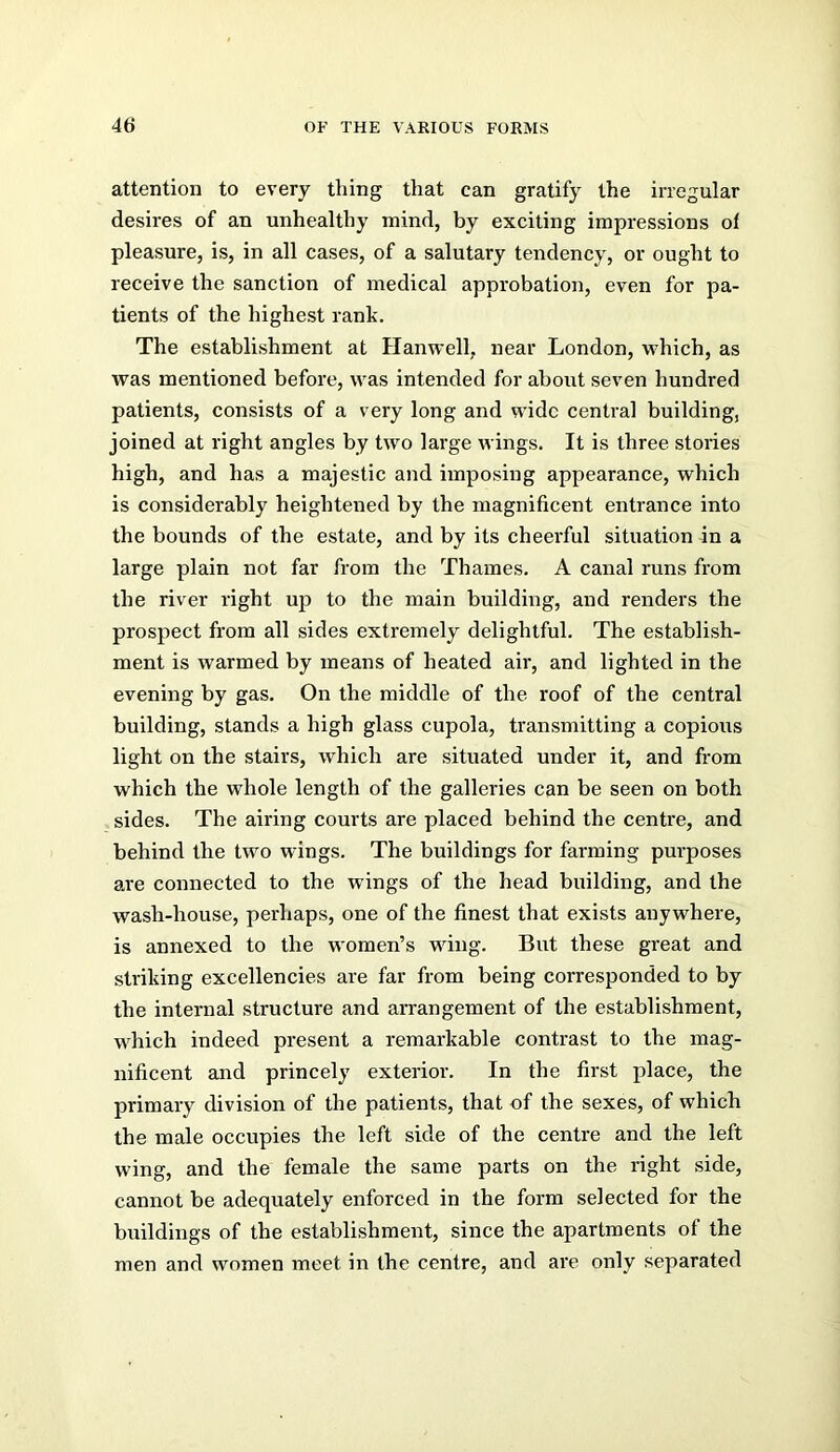 attention to every thing that can gratify the irregular desires of an unhealthy mind, by exciting impressions of pleasure, is, in all cases, of a salutary tendency, or ought to receive the sanction of medical approbation, even for pa- tients of the highest rank. The establishment at Hanwell, near London, which, as was mentioned before, was intended for about seven hundred patients, consists of a very long and wide central building, joined at right angles by two large wings. It is three stories high, and has a majestic and imposing appearance, which is considerably heightened by the magnificent entrance into the bounds of the estate, and by its cheerful situation in a large plain not far from the Thames. A canal runs from the river right up to the main building, and renders the prospect from all sides extremely delightful. The establish- ment is warmed by means of heated air, and lighted in the evening by gas. On the middle of the roof of the central building, stands a high glass cupola, transmitting a copious light on the stairs, which are situated under it, and from which the whole length of the galleries can be seen on both sides. The airing courts are placed behind the centre, and behind the two wings. The buildings for farming purposes are connected to the wings of the head building, and the wash-house, perhaps, one of the finest that exists anywhere, is annexed to the women’s wing. But these great and striking excellencies are far from being corresponded to by the internal structure and arrangement of the establishment, which indeed present a remarkable contrast to the mag- nificent and princely exterior. In the first place, the primary division of the patients, that of the sexes, of which the male occupies the left side of the centre and the left wing, and the female the same parts on the right side, cannot be adequately enforced in the form selected for the buildings of the establishment, since the apartments of the men and women meet in the centre, and are only separated