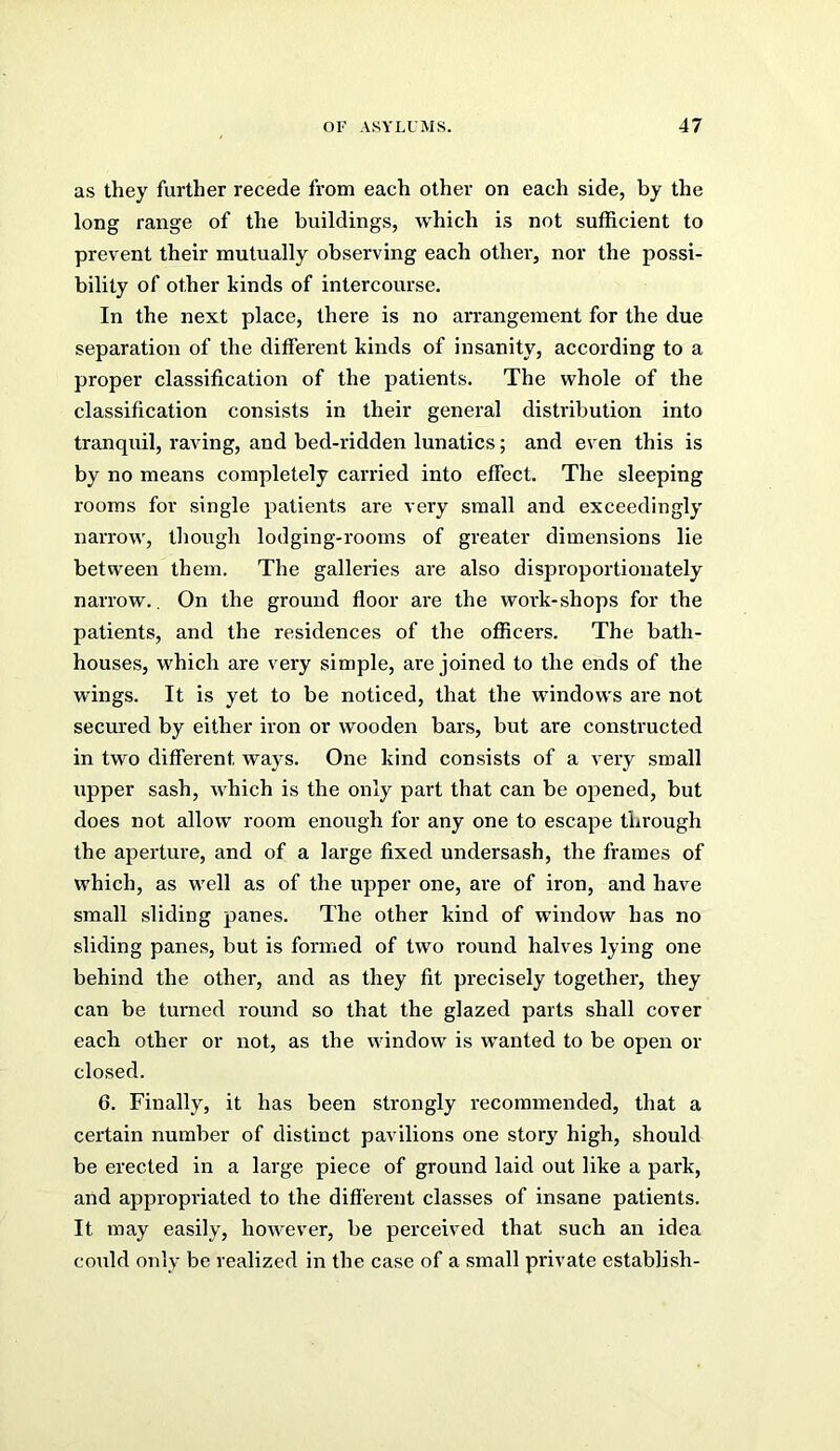 as they further recede from each other on each side, by the long range of the buildings, which is not sufficient to prevent their mutually observing each other, nor the possi- bility of other kinds of intercourse. In the next place, there is no arrangement for the due separation of the different kinds of insanity, according to a proper classification of the patients. The whole of the classification consists in their general distribution into tranquil, raving, and bed-ridden lunatics; and even this is by no means completely carried into effect. The sleeping rooms for single patients are very small and exceedingly narrow, tliough lodging-rooms of greater dimensions lie between them. The galleries are also disproportionately narrow., On the ground floor are the work-shops for the patients, and the residences of the officers. The bath- houses, which are very simple, are joined to the ends of the wings. It is yet to be noticed, that the windows are not secured by either iron or wooden bars, but are constructed in two different ways. One kind consists of a very small upper sash, which is the only part that can be opened, but does not allow room enough for any one to escape through the aperture, and of a large fixed undersash, the frames of which, as well as of the upper one, are of iron, and have small sliding panes. The other kind of window has no sliding panes, but is formed of two I’ound halves lying one behind the other, and as they fit precisely together, they can be turned round so that the glazed parts shall cover each other or not, as the window is wanted to be open or closed. 6. Finally, it has been strongly recommended, that a certain number of distinct pavilions one story high, should be erected in a large piece of ground laid out like a park, and appropriated to the different classes of insane patients. It may easily, however, be perceived that such an idea could only be realized in the case of a small private establish-