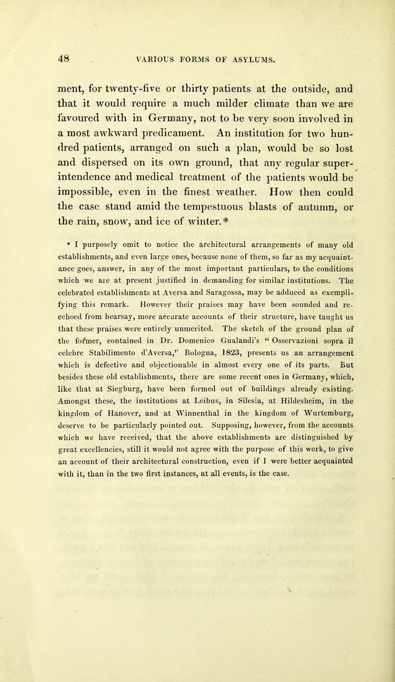 ment, for twenty-five or thirty patients at the outside, and that it would require a much milder climate than we are favoured with in Germany, not to be very soon involved in a most awkward predicament. An institution for two hun- dred patients, arranged on such a plan, would be so lost and dispersed on its own ground, that any regular super- intendence and medical treatment of the patients would be impossible, even in the finest weather. How then could the case stand amid the tempestuous blasts of autumn, or the rain, snow, and ice of winter.* * I purposely omit to notice the architectural arrangements of many old establishments, and even large ones, because none of them, so far as my acquaint- ance goes, answer, in any of the most important particulars, to the conditions which we aie at present justified in demanding for similar institutions. The celebrated establishments at Aversa and Saragossa, may be adduced as exempli- fying this remark. However their praises may have been sounded and re- echoed from hearsay, more accurate accounts of their structure, have taught us that these praises were entirely unmerited. The sketch of the ground plan of the fofmer, contained in Dr. Domenico Gualandi’s “ Osservazioni sopra il celeb re Stabilimento d’Aversa,’’ Bologna, 1823, presents us an arrangement which is defective and objectionable in almost every one of its parts. But besides these old establishments, there are some recent ones in Germany, which, like that at Siegburg, have been formed out of buildings already existing. Amongst these, the institutions at Leibus, in Silesia, at Hildesheim, in the kingdom of Hanover, and at Winnenthal in the kingdom of Wurtemburg, deserve to be particularly pointed out. Supposing, however, from the accounts which we have received, that the above establishments are distinguished by great excellencies, still it would not agree with the purpose of this work, to give an account of their architectural construction, even if I were better acquainted with it, than in the two first instances, at all events, is the case.