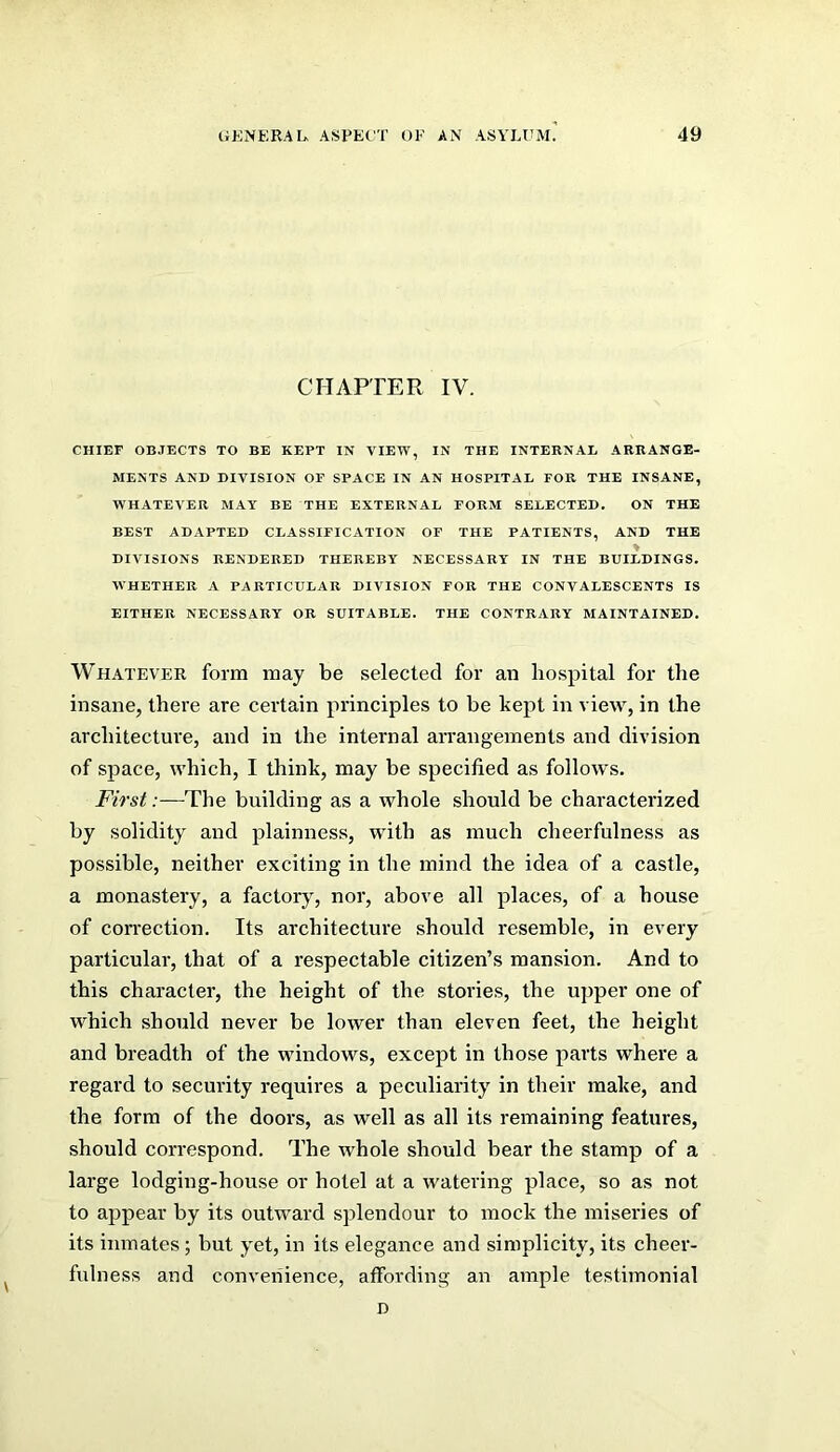 CHAPTER IV. CHIEF OBJECTS TO BE KEPT IN VIEW, IN THE INTERNAL ARRANGE- MENTS AND DIVISION OF SPACE IN AN HOSPITAL FOR THE INSANE, WHATEVER MAY BE THE EXTERNAL FORM SELECTED. ON THE BEST ADAPTED CLASSIFICATION OF THE PATIENTS, AND THE ♦ DIVISIONS RENDERED THEREBY NECESSARY IN THE BUILDINGS. WHETHER A PARTICULAR DIVISION FOB THE CONVALESCENTS IS EITHER NECESSARY OR SUITABLE. THE CONTRARY MAINTAINED. Whatever form may be selected for an hospital for the insane, there are certain principles to be kept in view, in the architecture, and in the internal arrangements and division of space, which, I think, may be specified as follows. First:—The building as a whole should be characterized by solidity and plainness, with as much cheerfulness as possible, neither exciting in the mind the idea of a castle, a monastery, a factory, nor, above all places, of a house of correction. Its architecture should resemble, in every particular, that of a respectable citizen’s mansion. And to this character, the height of the stories, the upper one of which should never be lower than eleven feet, the height and breadth of the windows, except in those parts where a regard to security requires a peculiarity in their make, and the form of the doors, as well as all its remaining feature.s, should correspond. The whole should bear the stamp of a large lodging-house or hotel at a watering place, so as not to appear by its outward splendour to mock the miseries of its inmates; but yet, in its elegance and simplicity, its cheer- fulness and convenience, affording an ample testimonial D