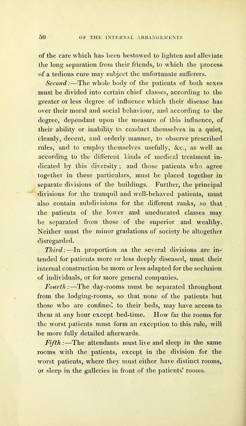 of the care rvhich has been bestowed to lighten and alleviate the long separation from their friends, to which the process of a tedious cure may subject the unfortunate sufferers. Second:—The whole body of the patients of both sexes must be divided into certain chief classes, according to the greater or less degree of influence which their disease has over their moral and social behaviour, and according to the degree, dependant upon the measure of this influence, of their ability or inability to conduct themselves in a quiet, cleanly, decent, and orderly manner, to observe prescribed rules, and to employ themselves usefully, &c., as well as according to the different kinds of medical treatment in- dicated by this diversity; and those patients who agree together in these particulars, must be placed together in separate divisions of the buildings. Further, the principal divisions for the tranquil and well-behaved patients, must also contain subdivisions for the different ranks, so that the patients of the lower and uneducated classes may be separated from those of the superior and wealthy. Neither must the minor gradations of society be altogether disregarded. Third:—In proportion as the several divisions are in- tended for patients more or less deeply diseased, must their intenial construction be more or less adapted for the seclusion of individuals, or for more general companies. Fourth:—The daj^-rooms must be separated throughout from the lodging-rooms, so that none of the patients but those who are confined to their beds, may have access to them at any hour except bed-time. How far the rooms for the worst patients must form an exception to this rule, will be more fully detailed afterwards. Fifth:—The attendants must live and sleep in the same rooms with the patients, except in the division for the worst patients, where they must either have distinct rooms, or sleep in the galleries in front of the patients’ rooms.