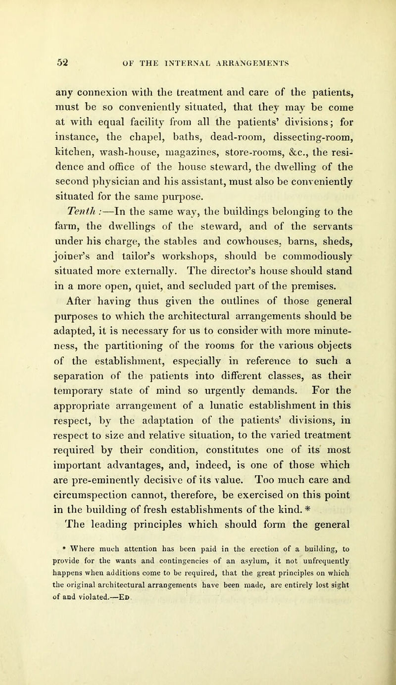 any connexion with the treatment and care of the patients, must be so conveniently situated, that they may be come at with equal facility from all the patients’ divisions; for instance, the chapel, baths, dead-room, dissecting-room, kitchen, wash-house, magazines, store-rooms, &c., the resi- dence and office of the house steward, the dwelling of the second physician and his assistant, must also be conveniently situated for the same j^urpose. Tenth :—In the same way, the buildings belonging to the farm, the dwellings of the steward, and of the servants under his charge, the stables and cowhouses, barns, sheds, joiner’s and tailor’s workshops, should be comraodiously situated more externally. The directoi’s house should stand in a more open, quiet, and secluded part of the premises. After having thus given the outlines of those general purposes to which the architectural arrangements should be adapted, it is necessary for us to consider with more minute- ness, the partitioning of the rooms for the various objects of the establishment, especially in reference to such a separation of the patients into different classes, as their temporary state of mind so urgently demands. For the appropriate arrangement of a lunatic establishment in this respect, by the adaptation of the patients’ divisions, in respect to size and relative situation, to the varied treatment required by their condition, constitutes one of its' most important advantages, and, indeed, is one of those which are pre-eminently decisive of its value. Too much care and circumspection cannot, therefore, be exercised on this point in the building of fresh establishments of the kind. * The leading principles which should form the general * Where much attention has been paid in the erection of a bnilding, to provide for the wants and contingencies of an asylum, it not unfrequently happens when additions come to be required, that the great principles on which the original architectural arrangements have been made, are entirely lost sight of and violated.—Ed