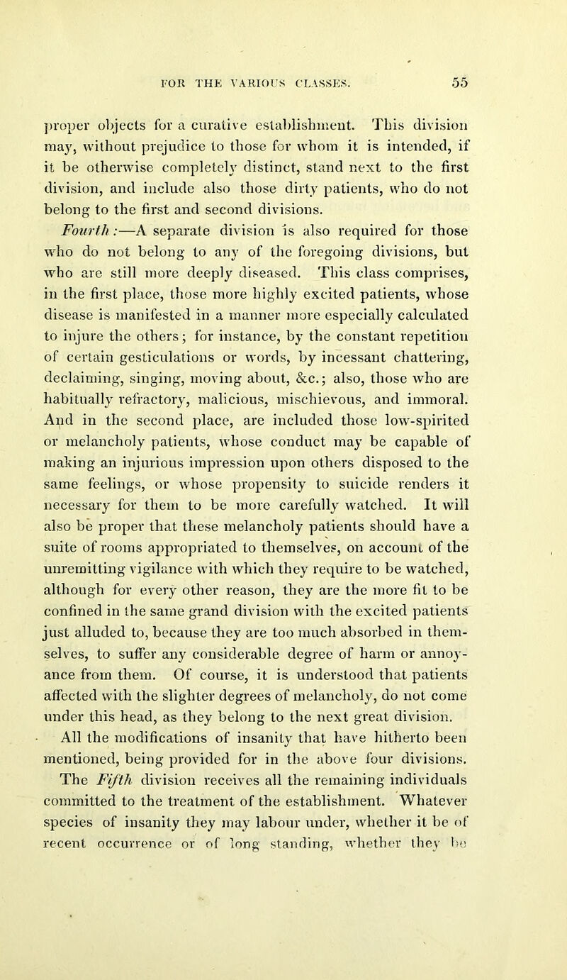 proper objects for a curative estalilishmeut. This division may, without prejudice to those for whom it is intended, if it be otherwise completeh' distinct, stand next to the first division, and include also those dirty patients, who do not belong to the first and second divisions. Fourth :—A separate division is also required for those who do not belong to any of the foregoing divisions, but who are still more deeply diseased. This class comprises, in the first place, those more highly excited patients, whose disease is manifested in a manner more especially calculated to injure the others; for instance, by the constant repetition of certain gesticulations or words, by incessant chattering, declaiming, singing, moving about, &c.; also, those who are habitually refractory, malicious, mischievous, and immoral. And in the second place, are included those low-spirited or melancholy patients, whose conduct may be capable of making an injurious impression upon others disposed to the same feelings, or whose propensity to suicide renders it necessary for them to be more carefully watched. It will also be proper that these melancholy patients should have a suite of rooms appropriated to themselves, on account of the unremitting vigilance with which they require to be watched, although for every other reason, they are the more fit to be confined in the same grand division with the excited patients just alluded to, because they are too much absorbed in them- selves, to suffer any considerable degree of harm or annoy- ance from them. Of course, it is understood that patients affected with the slighter degrees of melancholy, do not come under this head, as they belong to the next great division. All the modifications of insanity that have hitherto been mentioned, being provided for in the above four divisions. The Fifth division receives all the remaining individuals committed to the treatment of the establishment. Whatever species of insanity they may labour under, whether it be of recent occurrence or of long standing, whether they bo