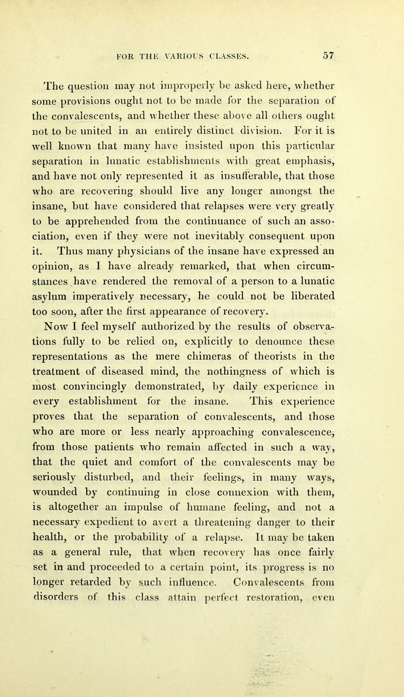 The question may not impropevly be asked here, whether some provisions ought not to be made for the separation of the convalescents, and whether these above all others ought not to be united in an entirely distinct division. For it is well known that many have insisted upon this particular separation in lunatic establishments with great emphasis, and have not onl}' represented it as insufferable, that those who are recovering should live any longer amongst the insane, but have considered that relapses were very greatly to be apprehended from the continuance of such an asso- ciation, even if they were not inevitably consequent upon it. Thus many physicians of the insane have expressed an opinion, as I have already remai'ked, that when circum- stances have rendered the removal of a person to a lunatic asylum imperatively necessary, he could not be liberated too soon, after the first appearance of recovery. Now I feel myself authorized by the results of observa- tions fully to be relied on, explicitly to denounce these representations as the mere chimeras of theorists in the treatment of diseased mind, the nothingness of which is most convincingly demonstrated, by daily experience in every establishment for the insane. This experience proves that the separation of convalescents, and those who are more or less nearly approaching convalescence, from those patients who remain affected in such a vvay, that the quiet and comfort of the convalescents may be seriously disturbed, and their feelings, in many ways, wounded by continuing in close connexion with them, is altogether an impulse of humane feeling, and not a necessary expedient to avert a threatening danger to their health, or the probability of a relapse. It may be taken as a general rule, that when recovery has once fairly set in and proceeded to a certain point, its progress is no longer retarded by such influence. Convalescents from disorders of this class attain perfect restoration, even