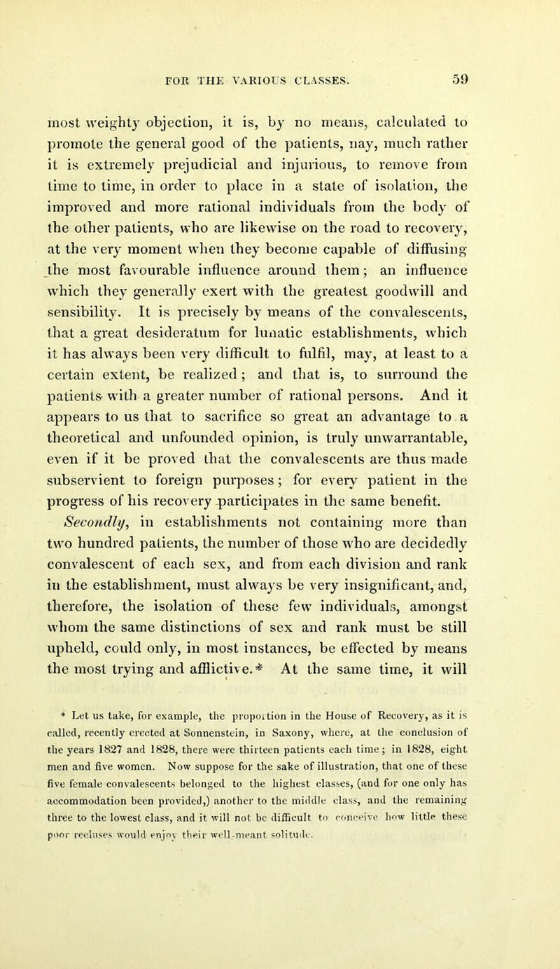 most weighty objection, it is, by no means, calculated to promote the general good of the patients, nay, ranch rather it is extremely prejudicial and injurious, to remove from time to time, in order to place in a state of isolation, the improved and more rational individuals from the body of the other patients, who are likewise on the road to recovery, at the very moment when they become capable of diffusing the most favourable influence around them; an influence which they generally exert with the greatest goodwill and sensibility. It is precisely by means of the convalescents, that a great desideratum for lunatic establishments, which it has always been very difficult to fulfil, may, at least to a certain extent, be realized ; and that is, to surround the patients with a greater number of rational persons. And it appears to us that to sacrifice so great an advantage to a theoretical and unfounded opinion, is truly unwarrantable, even if it be proved that the convalescents are thus made subservient to foreign purposes; for every patient in the progress of his recovery ,participates in the same benefit. Secondly, in establishments not containing more than two hundred patients, the number of those w^ho are decidedly convalescent of each sex, and from each division and rank in the establishment, must always be very insignificant, and, therefore, the isolation of these few individuals, amongst whom the same distinctions of sex and rank must be still upheld, could only, in most instances, be effected by means the most trying and afliictive.* At the same time, it will * Let us take, for example, the proportion in the House of Recovery, as it is called, recently erected at Sonnenstein, in Saxony, where, at the conclusion of the years 1827 and 1828, there were thirteen patients each time; in 1828, eight men and five women. Now suppose for the sake of illustration, that one of these five female convalescents belonged to the highest classes, (and for one only has accommodation been provided,) another to the middle class, and the remaining three to the lowest class, and it will not be difficult to conceive how little these poor recluses would enjoy their well-meant solituilc.