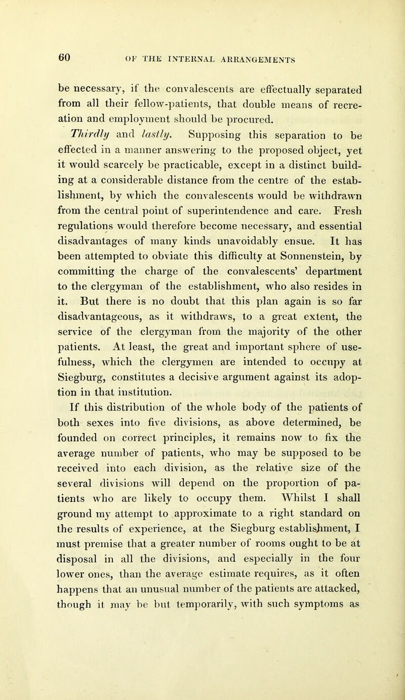 be necessary, if the. convalescents are effectually separated from all their fellow-patients, that double means of recre- ation and employment should be procured. Thirdly and lasUy. Supposing this separation to be effected in a manner answering to the proposed object, yet it would scarcely be practicable, except in a distinct build- ing at a considerable distance from the centre of the estab- lishment, by which the convalescents would be withdrawn from the central point of superintendence and care. Fresh regulations would therefore become necessary, and essential disadvantages of many kinds unavoidably ensue. It has been attempted to obviate this difficulty at Sonnenstein, by committing the chai’ge of the convalescents’ department to the clergyman of the establishment, who also resides in it. But there is no doubt that this plan again is so far disadvantageous, as it withdraws, to a great extent, the service of the clergyman from the majority of the other patients. At least, the great and important sphere of use- fulness, which the clergymen are intended to occupy at Siegburg, constitutes a decisive argument against its adop- tion in that institution. If this distribution of the whole body of the patients of both sexes into five divisions, as above determined, be founded on correct principles, it remains now to fix the average number of patients, who may be supposed to be received into each division, as the relative size of the several divisions will depend on the proportion of pa- tients who are likely to occupy them. Whilst I shall ground my attempt to approximate to a right standard on the results of experience, at the Siegburg establishment, I must premise that a greater number of rooms ought to be at disposal in all the divisions, and especially in the four lower ones, than the average estimate requires, as it often happens that an unusual number of the patients are attacked, though it may be but temporarily, with such symptoms as