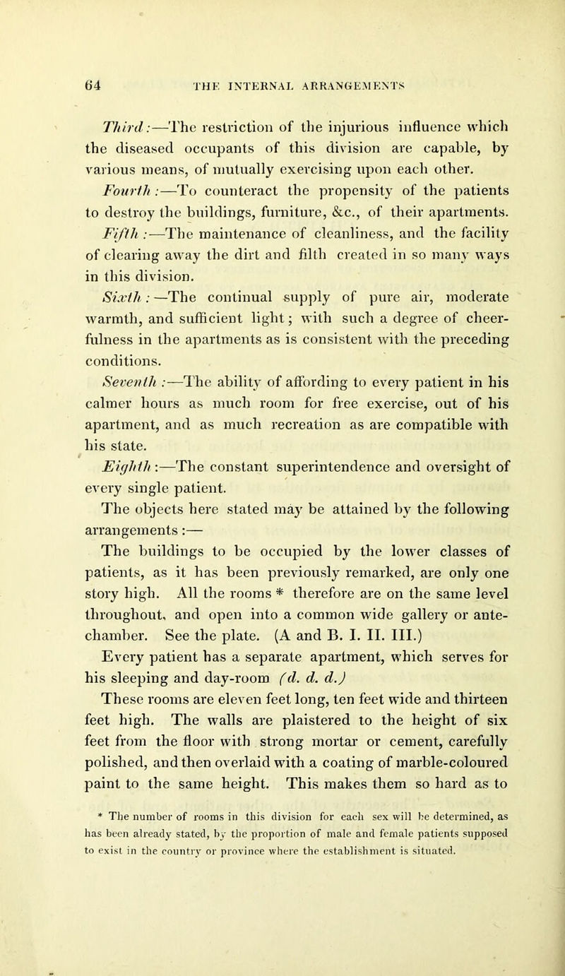 Th ird :—The resti'iction of tlie injurious influence whicli the diseased occupants of this division are capable, by various means, of mutually exercising upon each other. Fourih ;—To counteract the propensity of the patients to destroy the buildings, furniture, &c., of their apartments. Fifth :—The maintenance of cleanliness, and the facility of clearing away the dirt and filth created in so many ways in this division. Sixth : —The continual supply of pure air, moderate warmth, and sufficient light; with such a degree of cheer- fulness in the apartments as is consistent with the preceding conditions. Seventh :—The ability of affording to every patient in his calmer hours as much room for free exercise, out of his apartment, and as much recreation as are compatible with his state. Eiffhth The constant superintendence and oversight of every single patient. The objects here stated may be attained by the following arrangements:— The buildings to be occupied by the lower classes of patients, as it has been previously remarked, are only one story high. All the rooms * therefore are on the same level throughout, and open into a common wide gallery or ante- chamber. See the plate. (A and B. I. II. III.) Every patient has a separate apartment, which serves for his sleeping and day-room f d. d. d.) These rooms are eleven feet long, ten feet wide and thirteen feet high. The walls are plaistered to the height of six feet from the floor with strong mortal’ or cement, carefully polished, and then overlaid with a coating of marble-coloured paint to the same height. This makes them so hard as to * The number of rooms in this division for each sex will he determined, as has been already stated, by the proportion of male and female patients supposed to exist in the cmintiy or province where the establishment is situated.