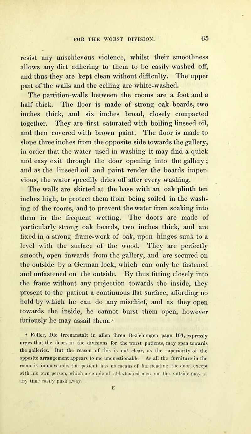 resist any iniscliievous violence, whilst their smoothness allows any dirt adhering to them to be easily washed off, and thus they are kept clean without difficulty. The upper part of the walls and the ceiling are white-washed. The partition-walls between the rooms are a foot and a half thick. The floor is made of strong oak boards, two inches thick, and six inches broad, closely compacted together. They are first saturated with boiling linseed oil, and then covered with brown paint. The floor is made to slope three inches from the opposite side towards the gallery, in order that the water used in washing it may find a quick and easy exit through the door opening into the gallery; and as the linseed oil and paint render the boards imper- vious, the water speedily dries off after every washing. The walls are skirted at the base with an oak plinth ten inches high, to protect them from being soiled in the wash- ing of the rooms, and to prevent the w'ater from soaking into them in the frequent wetting. The doors are made of particularly strong oak boards, two inches thick, and are fixed in a strong frame-work of oak, upon hinges sunk to a level with the sui’face of the wood. They are perfectly smooth, open inwards from the gallery, and are secured on the outside by a German lock, which can only be fastened and unfastened on the outside. By thus fitting closely into the fi-ame without any projection towards the inside, they present to the patient a continuous flat surface, affording no hold by wffiich he can do any mischief, and as they open towards the inside, he cannot burst them open, however furiously he may assail them.*- • Roller, Die Irrenanstalt in alien ihren Bezieliungen page 103, expressly urges that the doors in the divisions for the worst patients, may open towards the galleries. But the reason of this is not clear, as the superiority of the opposite arrangement appears to me unquestionable. As all the furniture in the room is immoveable, the patient has no means of barricading the door, except with his own person, which a couple of able-bodied men on the outside may at any timi: easily push away. E