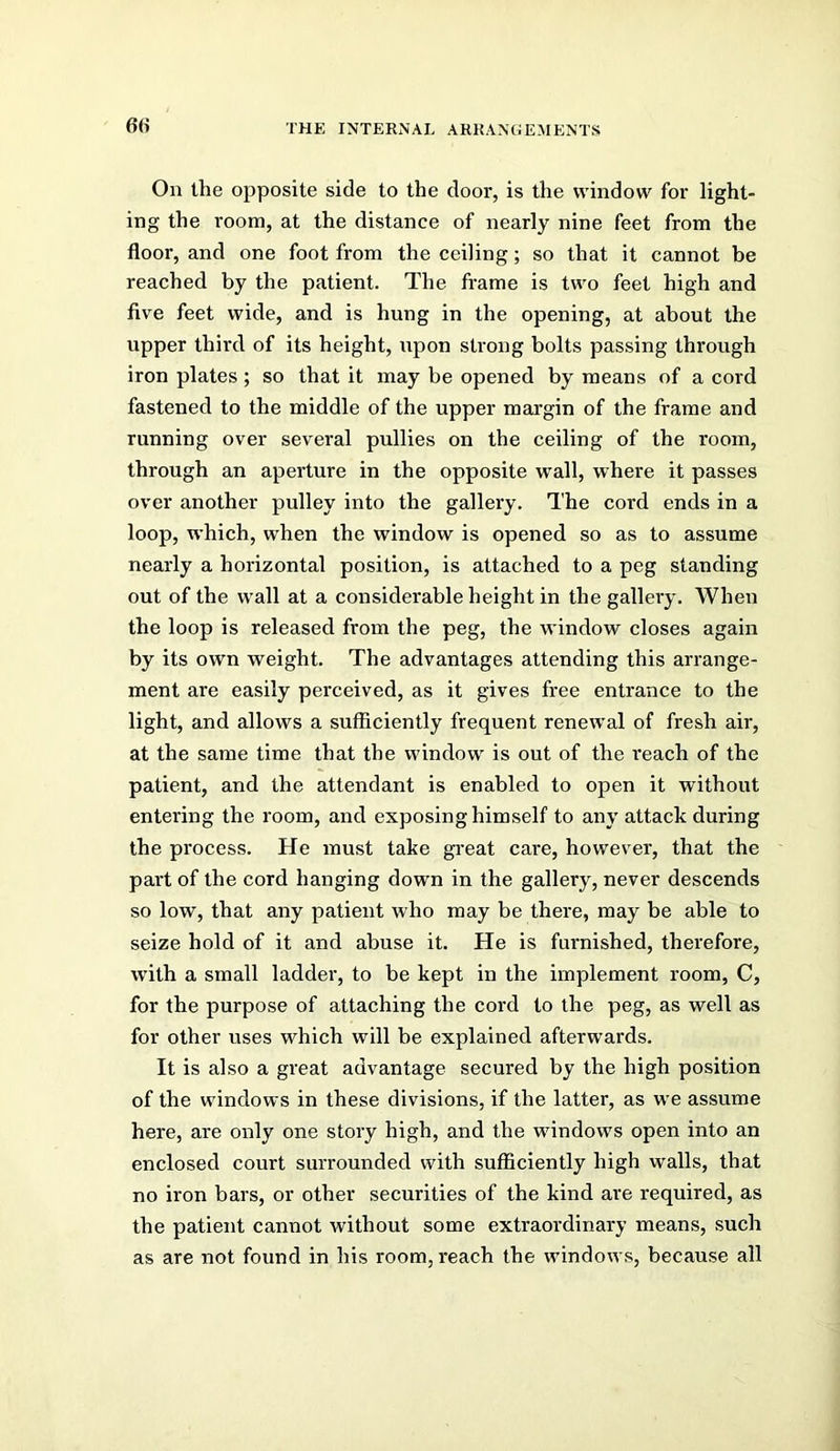 On the opposite side to the door, is the window for light- ing the room, at the distance of nearly nine feet from the floor, and one foot from the ceiling; so that it cannot be reached by the patient. The frame is two feet high and five feet wide, and is hung in the opening, at about the upper third of its height, upon strong bolts passing through iron plates ; so that it may be opened by means of a cord fastened to the middle of the upper margin of the frame and running over several pullies on the ceiling of the room, through an aperture in the opposite wall, where it passes over another pulley into the gallery. The cord ends in a loop, which, when the window is opened so as to assume nearly a horizontal position, is attached to a peg standing out of the wall at a considerable height in the gallery. When the loop is released from the peg, the window closes again by its own weight. The advantages attending this arrange- ment are easily perceived, as it gives free entrance to the light, and allows a sufficiently frequent renewal of fresh air, at the same time that the window is out of the reach of the patient, and the attendant is enabled to open it without entering the room, and exposing himself to any attack during the process. He must take great care, however, that the part of the cord hanging down in the gallery, never descends so low, that any patient who may be there, may be able to seize hold of it and abuse it. He is furnished, therefore, with a small ladder, to be kept in the implement room, C, for the purpose of attaching the cord to the peg, as well as for other uses which will be explained afterwards. It is also a great advantage secured by the high position of the windows in these divisions, if the latter, as we assume here, are only one story high, and the windows open into an enclosed court surrounded with sufficiently high walls, that no iron bars, or other securities of the kind are required, as the patient cannot without some extraordinary means, such as are not found in his room, reach the windows, because all