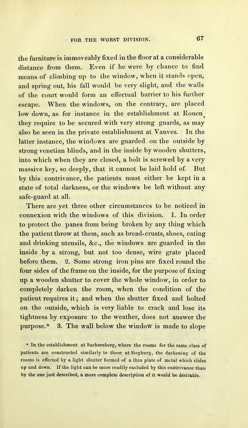 the furniture is immoveably fixed in the floor at a considerable distance from them. Even if he were by chance to find means of climbing up to the window, when it stands open, and spring out, his fall would be very slight, and the walls of the court would form an effectual barrier to his further escape. When the windows, on the contrary, are placed low down, as for instance in the establishment at Rouen ^ they require to be secured with very strong guards, as may also be seen in the private establishment at Vanves. In the latter instance, the windows are guarded on the outside by strong Venetian blinds, and in the inside by wooden shutters, into w'hich when they are closed, a bolt is screwed by a very massive key, so deeply, that it cannot be laid hold of. But by this contrivance, the patients must either be kept in a state of total darkness, or the windows be left without any safe-guard at all. There are yet three other circumstances to be noticed in connexion with the windows of this division. 1. In order to protect the panes from being broken by any thing which the patient throw at them, such as bread-crusts, shoes, eating and drinking utensils, &c., the windows are guarded in the inside by a strong, but not too dense, wdre grate placed before them. 2. Some strong iron pins are fixed round the four sides of the frame on the inside, for the purpose of fixing up a wooden shutter to cover the whole window, in order to completely darken the room, when the condition of the patient requires it; and when the shutter fixed and bolted on the outside, which is very liable to crack and lose its tightness by exposure to the weather, does not answer the purpose.* 3. The wall below the window is made to slope * In the establishment at Sachsenberg, where the rooms for the same class of patients are constructed similarly to those at Siegburg, the darkening of the rooms is effected by a light shutter formed of a thin plate of metal which slides up and down. If the light can be more readily excluded by this contrivance than by the one just described, a more complete description of it would be desirable.