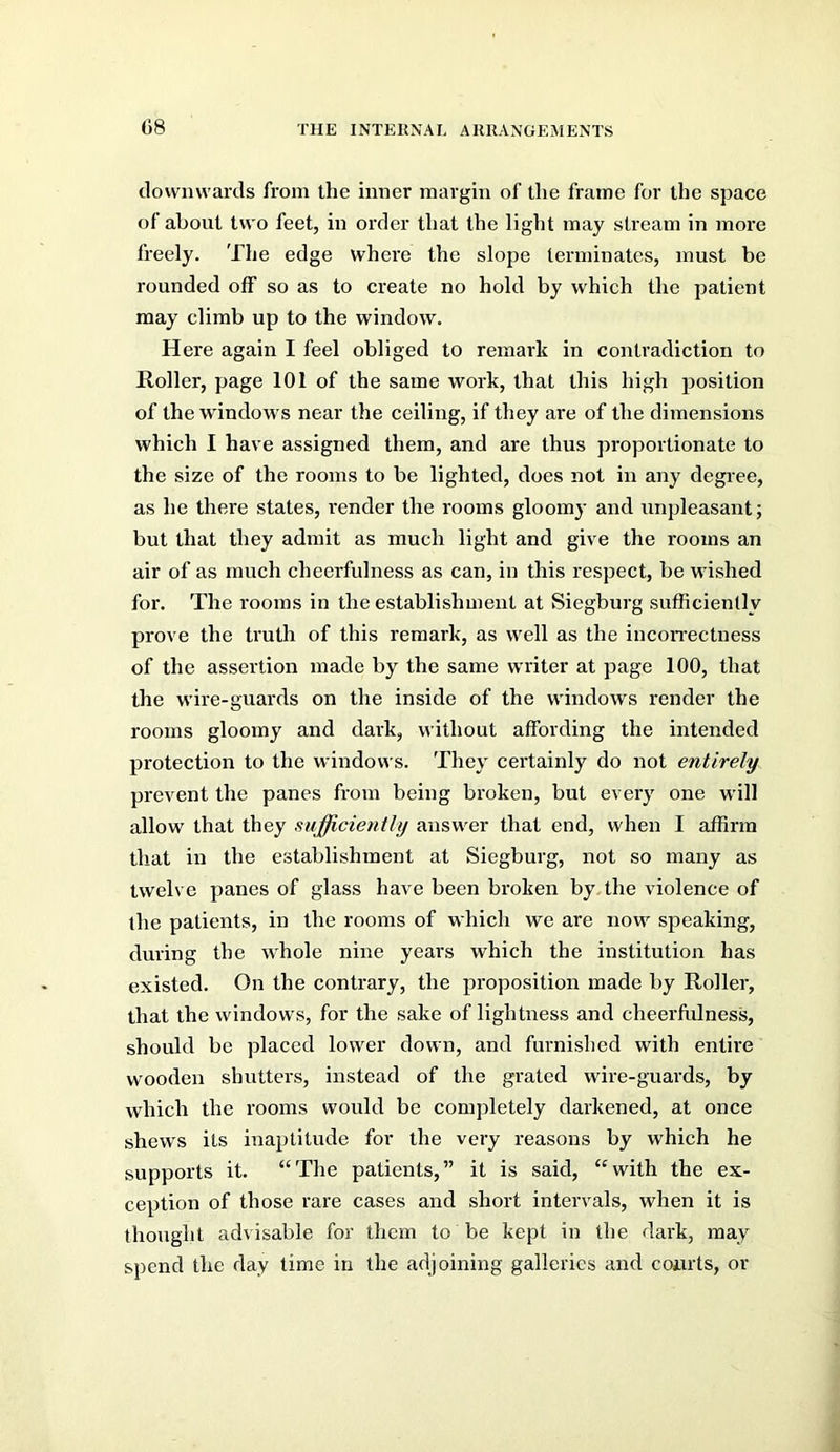 downwards from the inner margin of the frame for the space of about two feet, in order that the light may stream in more freely. The edge where the slope terminates, must be rounded off so as to create no hold by which the patient may climb up to the window. Here again I feel obliged to remark in contradiction to Roller, page 101 of the same work, that this high position of the windows near the ceiling, if they are of the dimensions which I have assigned them, and are thus proportionate to the size of the rooms to be lighted, does not in any degree, as he there states, render the rooms gloomy and unpleasant; but that they admit as much light and give the rooms an air of as much cheerfulness as can, in this respect, be wished for. The rooms in the establishment at Siegburg sufficiently prove the truth of this remark, as well as the incon’ectness of the assertion made by the same writer at page 100, that the wire-guards on the inside of the windows render the rooms gloomy and dark, without affording the intended protection to the windows. They certainly do not entirely prevent the panes from being broken, but every one will allow that they sufficiently answer that end, when I affirm that in the establishment at Siegburg, not so many as twelve panes of glass have been broken by.the violence of the patients, in the rooms of which we are now speaking, during the whole nine years which the institution has existed. On the contrary, the proposition made by Roller, that the windows, for the sake of lightness and cheerfulness, should be placed lower down, and furnished with entire w'ooden shutter's, instead of the grated wire-guards, by which the rooms would be completely darkened, at once shews its inaptitude for the very reasons by which he supports it. “The patients,” it is said, “with the ex- ception of those rare cases and short intervals, when it is thought advisable for them to be kept in the dark, may spend the day time in the adjoining galleries and coiirts, or