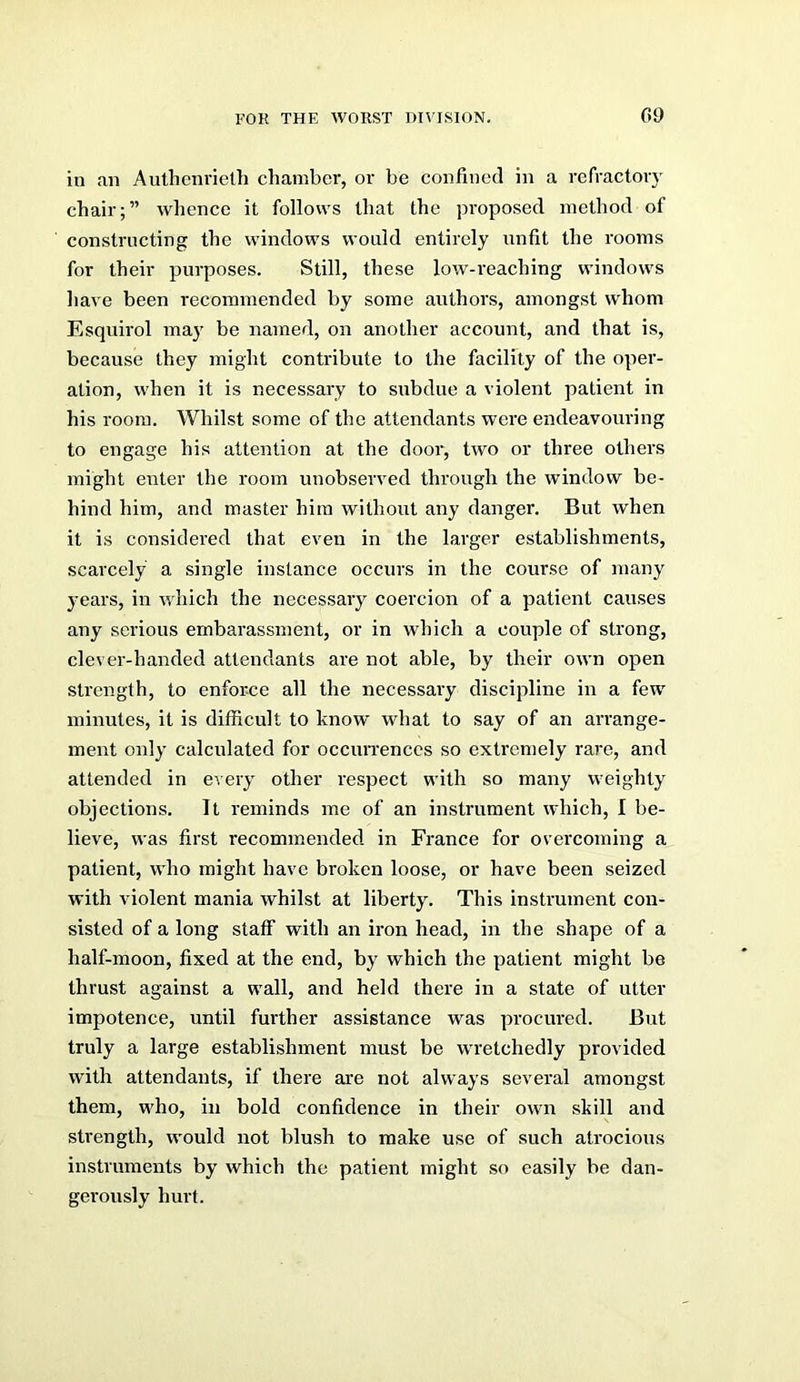 G9 in an Authenrieth chamber, or be confined in a refractory chair;” whence it follows that the proposed method of constructing the windows would entirely unfit the rooms for their purposes. Still, these low-reaching windows have been recommended by some authors, amongst whom Esquirol may be named, on another account, and that is, because they might contribute to the facility of the oper- ation, when it is necessary to subdue a violent patient in his room. Whilst some of the attendants were endeavouring to engage his attention at the door, two or three others might enter the room unobserved through the window be- hind him, and master him without any danger. But when it is considered that even in the larger establishments, scarcely a single instance occurs in the course of many years, in which the necessary coercion of a patient causes any serious embarassment, or in which a couple of strong, clever-handed attendants are not able, by their own open strength, to enforce all the necessary discipline in a few' minutes, it is difficult to know what to say of an arrange- ment only calculated for occuiTenccs so extremely rare, and attended in every other I'espect with so many weighty objections. It reminds me of an instrument which, I be- lieve, was first recommended in France for overcoming a patient, who might have broken loose, or have been seized with violent mania whilst at liberty. This instrument con- sisted of a long staff with an iron head, in the shape of a half-moon, fixed at the end, by which the patient might be thrust against a w'all, and held there in a state of utter impotence, until further assistance was procured. But truly a large establishment must be w'retchedly provided with attendants, if there are not always several amongst them, wffio, in bold confidence in their own skill and strength, w'ould not blush to make use of such atrocious instruments by which the patient might so easily be dan- gerously hurt.