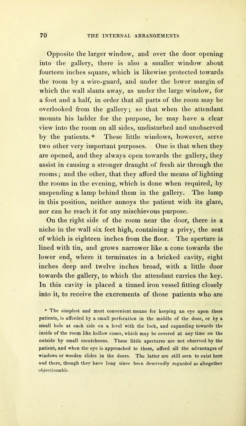 Opposite the larger window, and over the door opening into the gallery, there is also a smaller window about fourteen inches square, which is likewise protected towards the room by a wire-guard, and under the lower margin of which the wall slants away, as under the large window, for a foot and a half, in order that all parts of the room may be overlooked from the gallery; so that when the attendant mounts his ladder for the purpose, he may have a clear view into the room on all sides, undisturbed and unobserved by the patients. * These little windows, however, serve two other very important purposes. One is that when they are opened, and they always open towards the gallery, they assist in causing a stronger draught of fresh air through the rooms; and the other, that they afford the means of lighting the rooms in the evening, which is done when required, by suspending a lamp behind them in the gallery. The lamp in this position, neither annoys the patient with its glare, nor can he reach it for any mischievous purpose. On the right side of the room near the door, there is a niche in the wall six feet high, containing a privy, the seat of which is eighteen inches from the floor. The aperture is lined with tin, and grows narrower like a cone towards the lower end, where it terminates in a bricked cavity, eight inches deep and twelve inches broad, with a little door towards the gallery, to which the attendant carries the key. In this cavity is placed a tinned iron vessel fitting closely into it, to receive the excrements of those patients who are * The simplest and most convenient means for keeping an eye upon these patients, is afforded by a small perforation in the middle of the door, or by a small hole at each side on a level with the lock, and expanding towards the inside of the room like hollow cones, which may be covered at any time on the outside by small escutcheons. These little apertures are not observed by the patient, and when the eye is approached to them, afford all the advantages of windows or wooden slides in the doors. The latter are still seen to exist here and there, though they have long since been deservedly regarded as altogether objectionable.