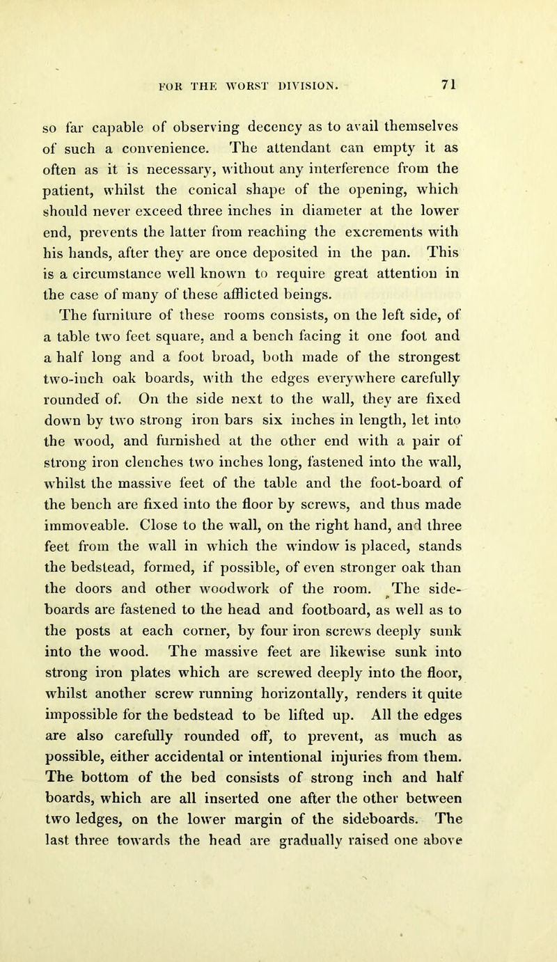 so far capable of observing decency as to avail themselves of such a convenience. The attendant can empty it as often as it is necessary, without any interference from the patient, whilst the conical shape of the opening, which should never exceed three inches in diameter at the lower end, prevents the latter from reaching the excrements wdth his hands, after they are once deposited in the pan. This is a circumstance well known to require great attention in the case of many of these afflicted beings. The furniture of these rooms consists, on the left side, of a table two feet square, and a bench facing it one foot and a half long and a foot broad, both made of the strongest two-inch oak boards, with the edges everywhere carefully rounded of. On the side next to the wall, they are fixed down by two strong iron bars six inches in length, let into the wood, and furnished at the other end with a pair of strong iron clenches two inches long, fastened into the w^all, whilst the massive feet of the table and the foot-board, of the bench are fixed into the floor by screws, and thus made immoveable. Close to the w’all, on the right hand, and three feet from the wall in which the wdndow is placed, stands the bedstead, formed, if possible, of even stronger oak than the doors and other woodwork of the room. The side- boards are fastened to the head and footboard, as well as to the posts at each corner, by four iron screws deeply sunk into the wood. The massive feet are likewise sunk into strong iron plates which are screwed deeply into the floor, whilst another screw running horizontally, renders it quite impossible for the bedstead to be lifted up. All the edges are also carefully rounded off, to prevent, as much as possible, either accidental or intentional injuries from them. The bottom of the bed consists of strong inch and half boards, which are all inserted one after the other between two ledges, on the lower margin of the sideboards. The last three towards the head are gradually raised one above