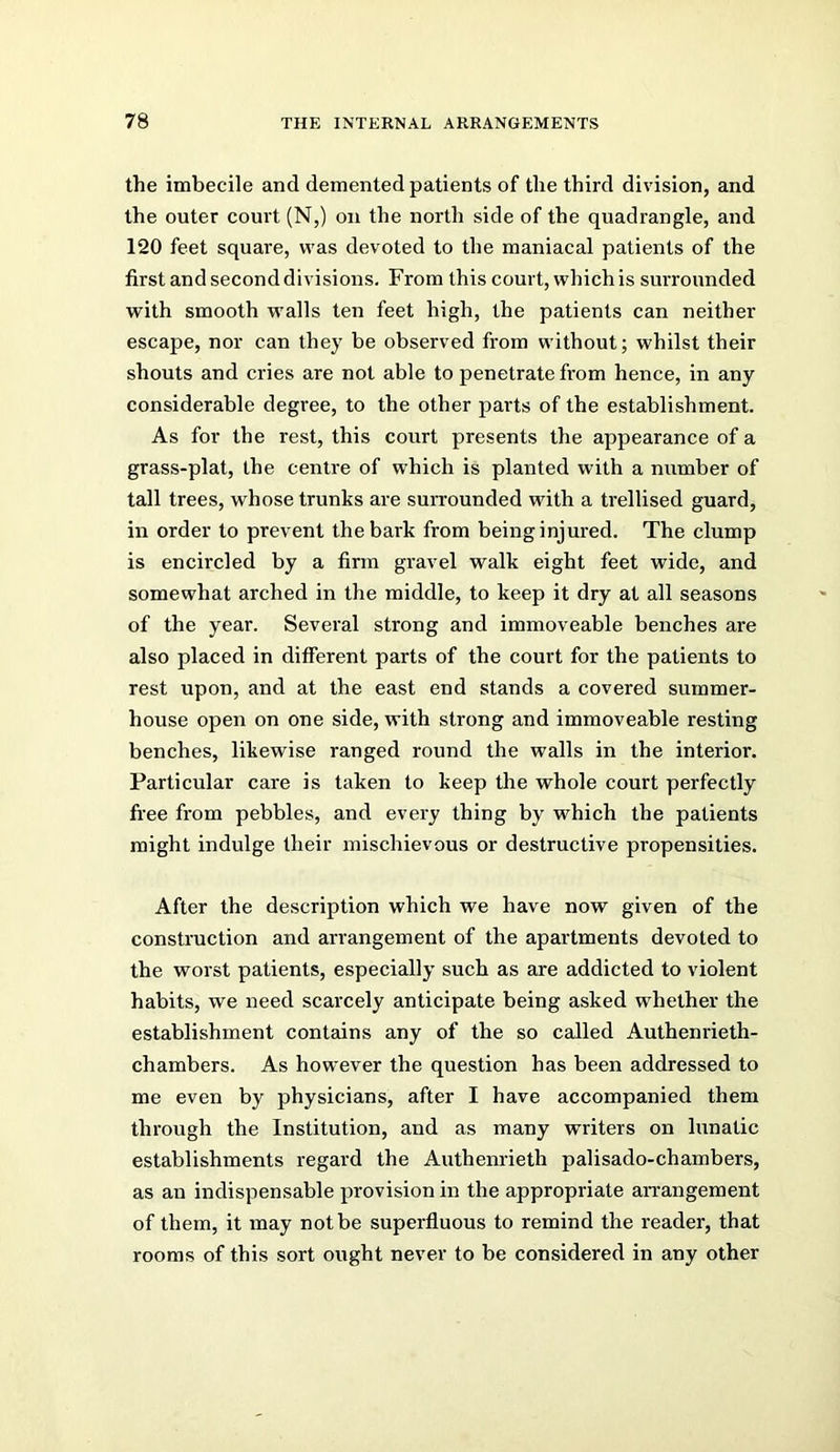 the imbecile and demented patients of the third division, and the outer court (N,) on the north side of the quadrangle, and 120 feet square, was devoted to the maniacal patients of the first and second divisions. From this court, which is surrounded with smooth walls ten feet high, the patients can neither escape, nor can they be observed from without; whilst their shouts and cries are not able to penetrate from hence, in any considerable degree, to the other parts of the establishment. As for the rest, this court presents the appearance of a grass-plat, the centre of which is planted with a number of tall trees, whose trunks are suiTounded with a trellised guard, in order to prevent the bark from being injured. The clump is encircled by a firm gravel walk eight feet wide, and somewhat arched in the middle, to keep it dry at all seasons of the year. Several strong and immoveable benches are also placed in different parts of the court for the patients to rest upon, and at the east end stands a covered summer- house open on one side, with strong and immoveable resting benches, likewise ranged round the walls in the interior. Particular care is taken to keep the whole court perfectly free from pebbles, and every thing by which the patients might indulge their mischievous or destructive propensities. After the description which we have now given of the construction and arrangement of the apartments devoted to the worst patients, especially such as are addicted to violent habits, we need scarcely anticipate being asked whether the establishment contains any of the so called Authenrieth- chambers. As however the question has been addressed to me even by physicians, after I have accompanied them through the Institution, and as many writers on lunatic establishments regard the Authenrieth palisado-chambers, as an indispensable provision in the appropriate arrangement of them, it may not be superfluous to remind the reader, that rooms of this sort ought never to be considered in any other