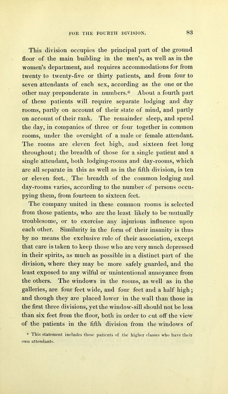 This division occupies the principal part of the ground floor of the main building in the men’s, as well as in the women’s department, and requires accommodations for from twenty to twenty-five or thirty patients, and from four to seven attendants of each sex, according as the one or the other may preponderate in numbers.* About a fourth part of these patients will require separate lodging and day rooms, partly on account of their state of mind, and partly on account of their rank. The remainder sleep, and spend the day, in companies of three or four together in common rooms, under the oversight of a male or female attendant. The rooms are eleven feet high, and sixteen feet long throughout; the breadth of those for a single patient and a single attendant, both lodging-rooms and day-rooms, which are all separate in this as well as in the fifth division, is ten or eleven feet.. The breadth of the common lodging and day-i’ooms varies, according to the number of persons occu- pying them, from fourteen to sixteen feet. The company united in these common rooms is selected from those patients, who are the least likely to be mutually troublesome, or to exercise any injurious influence upon each other. Similarity in the form of their insanity is thus by no means the exclusive rule of their association, except that care is taken to keep those who are very much depressed in their spirits, as much as possible in a distinct part of the division, where they may be more safely guarded, and the least exposed to any wilful or unintentional annoyance Irom the others. The windows in the rooms, as well as in the galleries, are four feet wide, and four feet and a half high; and though they are placed lower in the wall than those in the first three divisions, yet the window-sill should not be less than six feet from the floor, both in order to cut off the view of the patients in the fifth division from the windows of * This statement includes those patients of the higher classes who have their own attendants.