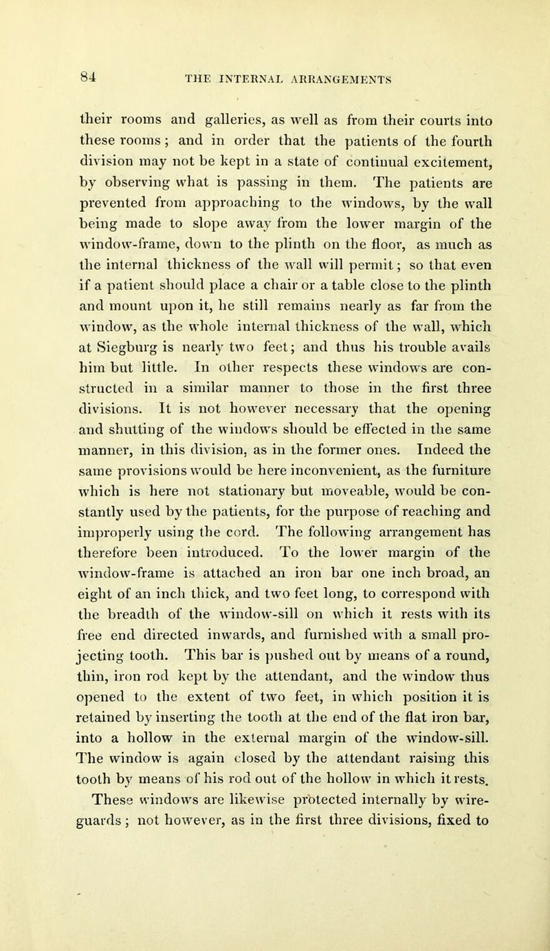 their rooms and galleries, as well as from their courts into these rooms; and in order that the patients of the fourth division may not be kept in a state of continual excitement, by observing what is passing in them. The patients are prevented from approaching to the windows, by the wall being made to slope away from the lower margin of the window-frame, down to the plinth on the floor, as much as the internal thickness of the wall will permit; so that even if a patient should place a chair or a table close to the plinth and mount upon it, he still remains nearly as far from the window, as the whole internal thickness of the wall, which at Siegburg is nearly two feet; and thus his trouble avails him but little. In other respects these windows are con- structed in a similar manner to those in the first three divisions. It is not however necessary that the opening and shutting of the windows should be effected in the same manner, in this division, as in the former ones. Indeed the same provisions would be here inconvenient, as the furniture which is here not stationary but moveable, would be con- stantly used by the patients, for the purpose of reaching and improperly using the cord. The following arrangement has therefore been introduced. To the lower margin of the window-frame is attached an iron bar one inch broad, an eight of an inch thick, and two feet long, to correspond with the breadth of the window-sill on which it rests with its free end directed inwards, and furnished with a small pro- jecting tooth. This bar is pushed out by means of a round, thin, iron rod kept by the attendant, and the window thus opened to the extent of two feet, in which position it is retained by inserting the tooth at the end of the flat iron bar, into a hollow in the external margin of the window-sill. I'he window is again closed by the attendant raising this tooth by means of his rod out of the hollow in which it rests. These windows are likewise protected internally by wire- guards ; not however, as in the first three divisions, fixed to