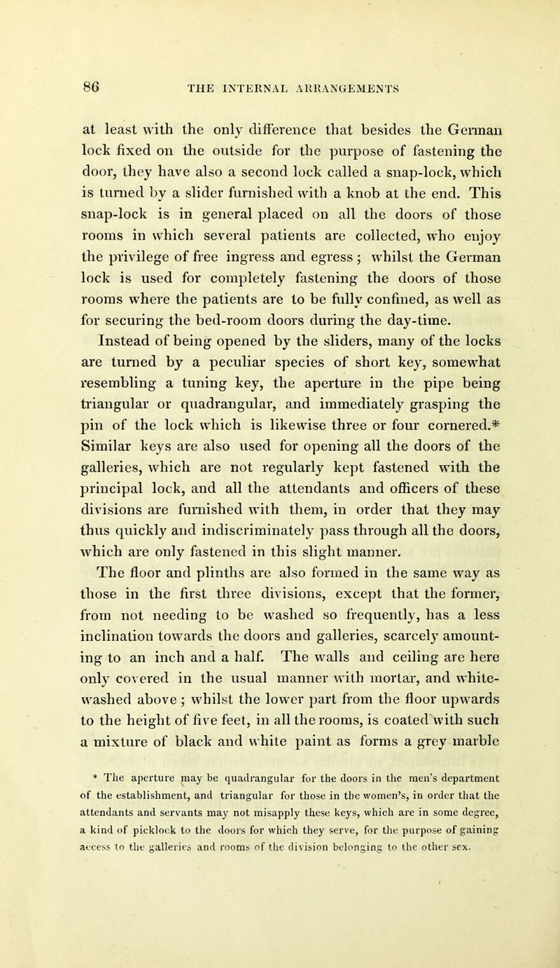 at least with the only difference that besides the Geiman lock fixed on the outside for the purpose of fastening the door, they have also a second lock called a snap-lock, which is turned by a slider furnished with a knob at the end. This snap-lock is in general placed on all the doors of those rooms in which several patients are collected, who enjoy the privilege of free ingress and egress ; whilst the German lock is used for completely fastening the doors of those rooms where the patients are to be fully confined, as well as for securing the bed-room doors during the day-time. Instead of being opened by the sliders, many of the locks are turned by a peculiar species of short key, somewhat resembling a tuning key, the aperture in the pipe being triangular or quadrangular, and immediately grasping the pin of the lock which is likewise three or four cornered.* Similar keys are also used for opening all the doors of the galleries, which are not regularly kept fastened with the principal lock, and all the attendants and officers of these divisions are furnished with them, in order that they may thus quickly and indiscriminately pass through all the doors, which are only fastened in this slight manner. The floor and plinths are also formed in the same way as those in the first three divisions, except that the former, from not needing to be washed so frequently, has a less inclination towards the doors and galleries, scarcel}' amount- ing to an inch and a half. The walls and ceiling are here only covered in the usual manner with mortar, and white- washed above ; whilst the lower part from the floor upwards to the height of five feet, in all the rooms, is coated with such a mixture of black and white paint as forms a grey marble * The aperture may be quadrangular for the doors in the men’s department of the establishment, and triangular for those in the women’s, in order that the attendants and servants may not misapply these keys, which are in some degree, a kind of picklock to the doors for which they serve, for the purpose of gaining access to the galleries and rooms of the division belonging to the other sex.