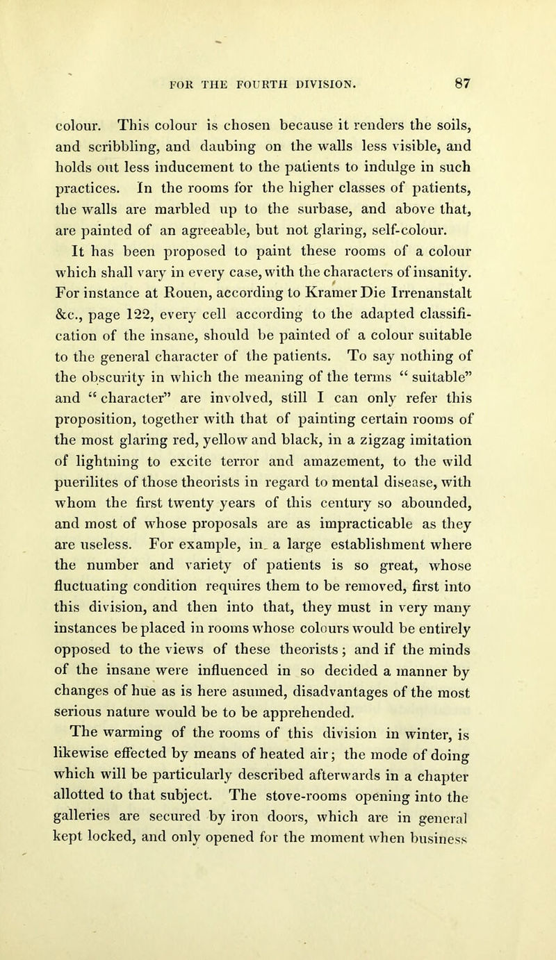 colour. This colour is chosen because it renders the soils, and scribbling, and daubing on the walls less visible, and holds out less inducement to the patients to indulge in such practices. In the rooms for the higher classes of patients, the walls are marbled up to the sui'base, and above that, are painted of an agreeable, but not glaring, self-colour. It has been proposed to paint these rooms of a colour which shall vary in every case, with the characters of insanity. For instance at Rouen, according to Kramer Die Irrenanstalt &c., page 122, every cell according to the adapted classifi- cation of the insane, should be painted of a colour suitable to the general character of the patients. To say nothing of the obscurity in which the meaning of the terms “ suitable” and “ character” are involved, still I can only refer this proposition, together with that of painting certain rooms of the most glaring red, yellow and black, in a zigzag imitation of lightning to excite terror and amazement, to the wild puerilites of those theorists in regard to mental disease, with whom the first twenty years of this century so abounded, and most of whose proposals are as impracticable as they are useless. For example, in_ a large establishment where the number and variety of patients is so great, whose fluctuating condition requires them to be removed, first into this division, and then into that, they must in very many instances be placed in rooms whose colours would be entirely opposed to the views of these theorists; and if the minds of the insane were influenced in so decided a manner by changes of hue as is here asumed, disadvantages of the most serious nature would be to be apprehended. The warming of the rooms of this division in winter, is likewise effected by means of heated air; the mode of doing which will be particularly described afterwards in a chapter allotted to that subject. The stove-i’ooms opening into the galleries are secured by iron doors, which are in general kept locked, and only opened for the moment when business
