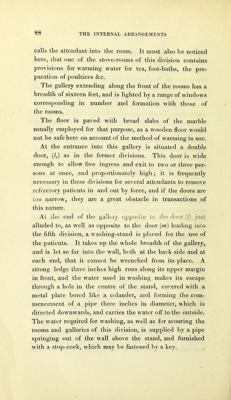 calls the attendant into the room. It must also he noticed here, that one of the stove-rooms of this division contains provisions for warming water for tea, foot-baths, the pre- paration of poultices &c. The gallery extending along the front of the rooms has a breadth of sixteen feet, and is lighted by a range of windows corresponding in number and formation with those of the rooms. The floor is paved with broad slabs of the marble usually employed for that purpose, as a wooden floor would not be safe here on account of the method of warming in use. At the entrance into this gallery is situated a double door, (/,) as in the former divisions. This door is wide enough to allow free ingress and exit to two or three per- sons at once, and proportionately high ; it is frequently necessary in these divisions for several attendants to remove refractory patients in and out by force, and if the doors are too narrow, they are a great obstacle in transactions of this nature. At lire end of the gallery opposite to the door [1] just alluded to, as well as opposite to the door {m) leading into the fifth division, a washing-stand is placed for the use of the patients. It takes up the whole breadth of the gallery, and is let so far into the wall, both at the back side and at each end, that it cannot be wrenched from its place. A strong ledge three inches high runs along its upper margin in front, and the water used in washing makes its escape through a hole in the centre of the stand, covered with a metal plate bored like a colander, and forming the com- mencement of a pipe three inches in diameter, which is directed downwards, and carries the water ofi' to the outside. The water required for washing, as well as for scouring the rooms and galleries of this division, is supplied by a pipe springing out of the wall above the stand, and furnished with a stop-cock, which may l)e fastened by a key.