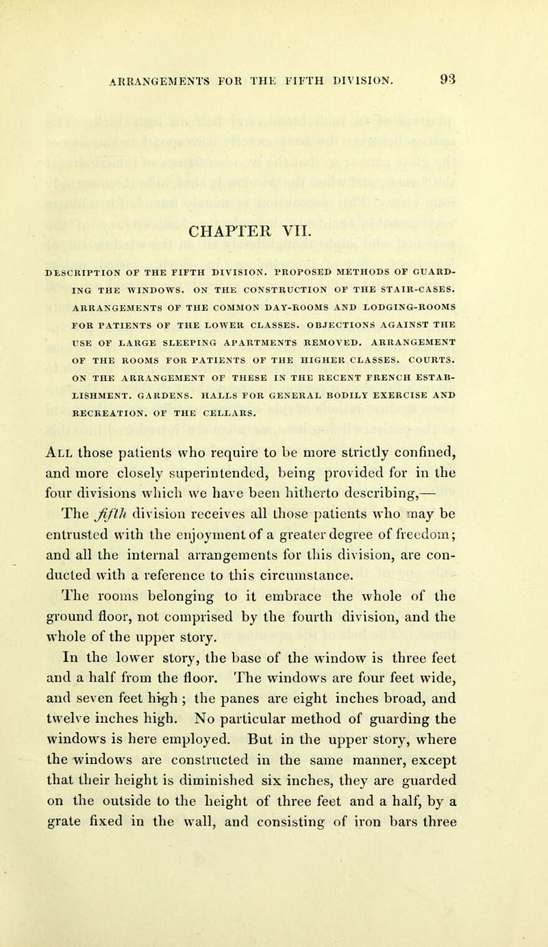 CHAPTER VII. DESCRIPTION or THE FIFTH DIVISION. PROPOSED METHODS OF GUARD- ING THE MINDOWS. ON THE CONSTRUCTION OF THE STAIR-CASES. ARRANGEMENTS OF THE COMMON DAY-ROOMS AND LODGING-ROOMS FOR PATIENTS OF THE LOWER CLASSES. OBJECTIONS AGAINST THE USE OF LARGE SLEEPING APARTMENTS REMOVED. ARRANGEMENT OF THE ROOMS FOR PATIENTS OF THE HIGHER CLASSES. COURTS. ON THE ARRANGEMENT OF THESE IN THE RECENT FRENCH ESTAB- LISHMENT. GARDENS. HALLS FOR GENERAL BODILY EXERCISE AND RECREATION. OF THE CELLARS. All those patients who require to be more strictly confined, and more closely superintended, being provided for in the four divisions which we have been hitherto describing,— The fifth division receives all those patients who may be entrusted with the enjoyment of a greater degree of freedom; and all the internal arrangements for this division, are con- ducted with a reference to this circumstance. The rooms belonging to it embrace the whole of the ground floor, not comprised by the fourth division, and the whole of the upper story. In the lower story, the base of the window is three feet and a half from the floor. The windows are four feet wide, and seven feet high ; the panes are eight inches broad, and twelve inches high. No particular method of guarding the windows is here employed. But in the upper story, where the windows are constructed in the same manner, except that their height is diminished six inches, they are guarded on the outside to the height of three feet and a half, by a grate fixed in the wall, and consisting of iron bars three