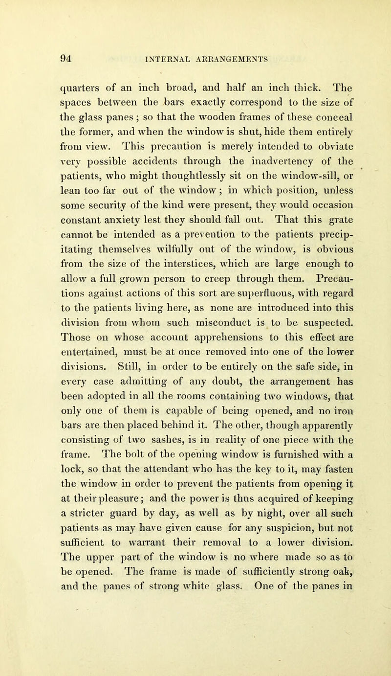 quarters of an inch broad, and half an inch thick. The spaces between the bars exactly correspond to the size of the glass panes; so that the wooden frames of these conceal the former, and when the window is shut, hide them entirely from view. This precaution is merely intended to obviate very possible accidents through the inadvertency of the patients, who might thoughtlessly sit on the window-sill, or lean too far out of the window; in which position, unless some security of the kind were present, they would occasion constant anxiety lest they should fall out. That this grate cannot be intended as a prevention to the patients precip- itating themselves wilfully out of the window, is obvious from the size of the interstices, which are large enough to allow a full grown person to creep through them. Precau- tions against actions of this sort are superfluous, with regard to the patients living here, as none are introduced into this division from whom such misconduct is to be suspected. Those on whose account apprehensions to this effect are entertained, must be at once removed into one of the lower divisions. Still, in order to be entirely on the safe side, in every case admitting of any doubt, the arrangement has been adopted in all the rooms containing two windows, that only one of them is capable of being opened, and no ii’on bars are then placed behind it. The other, though apparently consisting of two sashes, is in reality of one piece with the frame. The bolt of the opening window is furnished with a lock, so that the attendant who has the key to it, may fasten the window in order to prevent the patients from opening it at their pleasure; and the power is thus acquired of keeping a stricter guard by day, as well as by night, over all such patients as may have given cause for any suspicion, but not sufficient to warrant their removal to a lower division. The upper part of the window is no where made so as to be opened. The frame is made of sufficiently strong oak, and the panes of strong white glass. One of the panes in