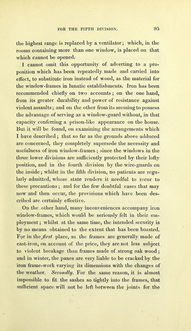 the highest range is replaced by a ventilator; which, in the rooms containing more than one window, is placed on that which cannot be opened, I cannot omit this opportunity of adverting to a pro- position which has been repeatedly made and carried into effect, to substitute iron instead of wood, as the material for the window-frames in lunatic establishments. Iron has been recommended chiefly on two accounts; on the one hand, from its greater durability and power of resistance against violent assaults; and on the other from its seeming to possess the advantage of serving as a window-guard without, in that capacity conferring a prison-like appearance on the house. But it will be found, on examining the arrangements which I have described; that so far as the grounds above adduced are concerned, they completely supersede the necessity and usefulness of iron window-frames ; since the windows in the three lower divisions are sufficiently protected by their lofty position, and in the fourth division by the wire-guards on the inside; whilst in the fifth division, no patients are regu- larly admitted, wdiose state renders it needful to recur to these precautions; and for the few doubtful cases that may now and then occur, the provisions which have been des- cribed are certainly effective. On the other hand, many inconveniences accompany iron window-frames, w'hich would be seriously felt in their em- ployment ; whilst at the same time, the intended security is by no means obtained to the extent that has been boasted. For in \he first place, as the frames are generally made of cast-iron, on account of the price, they are not less subject to violent breakage than frames made of strong oak wood; and in winter, the panes are very liable to be cracked by the ii’on frame-work varying its dimensions with the changes of the weather. Secondly. For the same reason, it is almost impossible to fit the sashes so tightly into the frames, that sufficient space will not be left between the joints for the