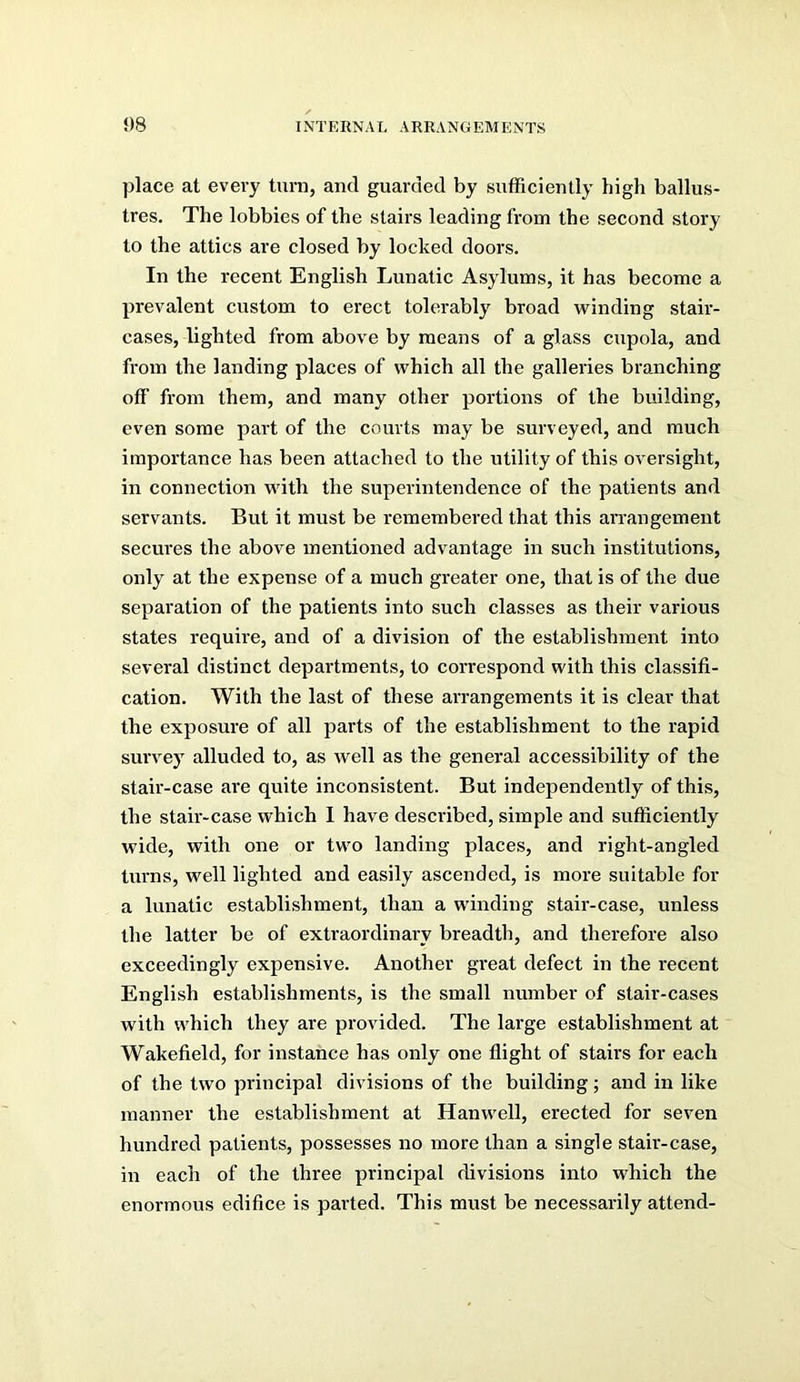 place at every turn, and guarded by sufficiently high ballus- tres. The lobbies of the stairs leading from the second story to the attics are closed by locked doors. In the recent English Lunatic Asylums, it has become a prevalent custom to erect tolerably broad winding stair- cases, lighted from above by means of a glass cupola, and from the landing places of which all the galleries branching off from them, and many other portions of the building, even some part of the courts may be surveyed, and much importance has been attached to the utility of this oversight, in connection with the superintendence of the patients and servants. But it must be remembered that this arrangement secures the above mentioned advantage in such institutions, only at the expense of a much greater one, that is of the due separation of the patients into such classes as their various states require, and of a division of the establishment into several distinct departments, to cori’espond with this classifi- cation. With the last of these arrangements it is clear that the exposure of all parts of the establishment to the rapid survey alluded to, as well as the general accessibility of the stair-case are quite inconsistent. But independently of this, the stair-case which 1 have described, simple and sufficiently wide, with one or two landing places, and right-angled turns, well lighted and easily ascended, is more suitable for a lunatic establishment, than a winding stair-case, unless the latter be of extraordinary breadth, and therefore also exceedingly expensive. Another great defect in the recent English establishments, is the small number of stair-cases with which they are provided. The large establishment at Wakefield, for instance has only one flight of stairs for each of the two principal divisions of the building ; and in like manner the establishment at Hanwell, erected for seven hundred patients, possesses no more than a single stair-case, in each of the three principal divisions into which the enormous edifice is parted. This must be necessarily attend-