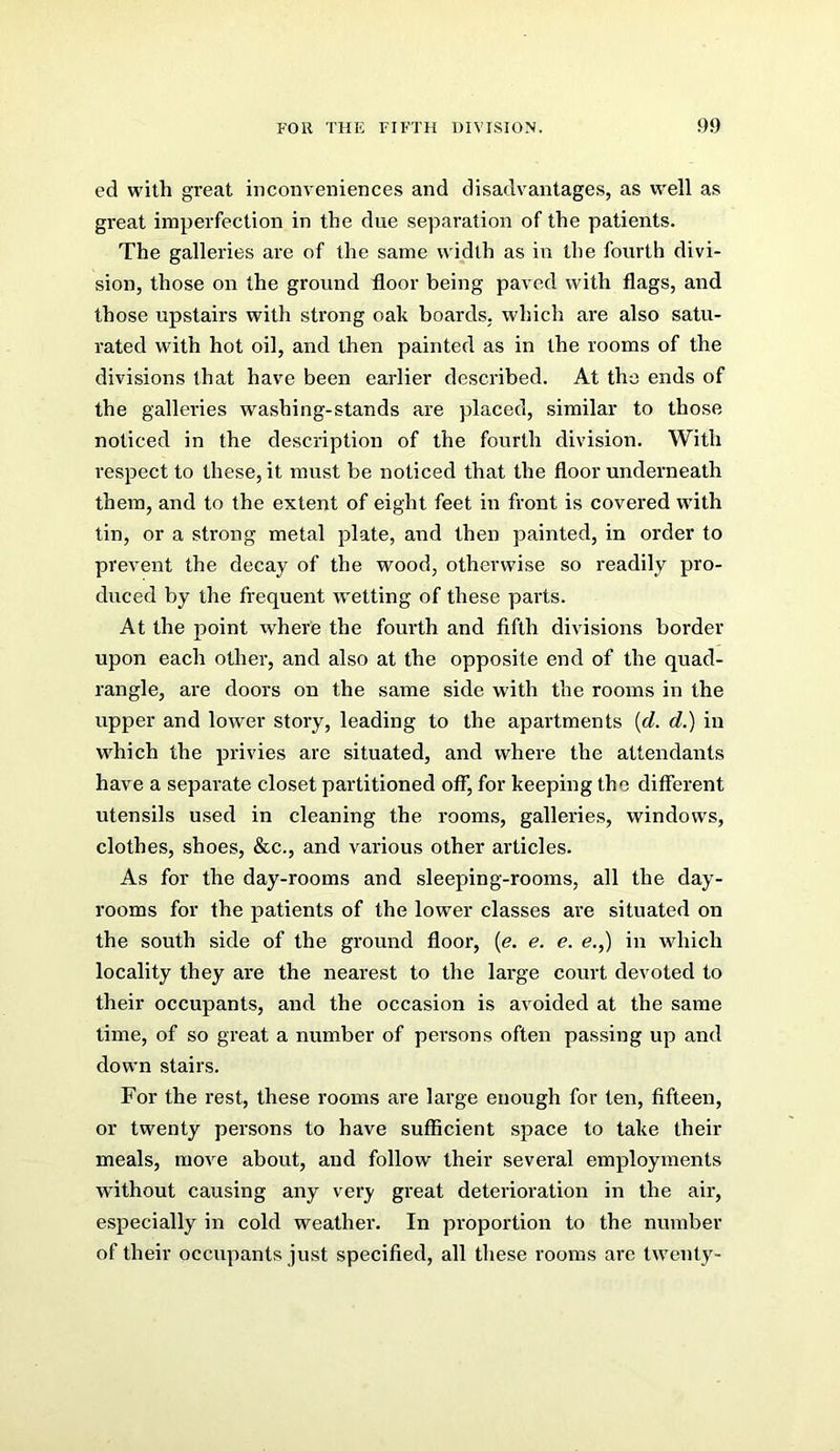 ed with great inconveniences and disadvantages, as well as great imperfection in the due separation of the patients. The galleries are of the same width as in the fourth divi- sion, those on the ground floor being paved with flags, and those upstairs with strong oak boards, which are also satu- rated with hot oil, and then painted as in the rooms of the divisions that have been earlier described. At the ends of the galleries washing-stands are placed, similar to those noticed in the description of the fourth division. With respect to these, it must be noticed that the floor underneath them, and to the extent of eight feet in front is covered with tin, or a strong metal plate, and then painted, in order to prevent the decay of the wood, otherwise so readily pro- duced by the frequent w'etting of these parts. At the point where the fourth and fifth divisions border upon each other, and also at the opposite end of the quad- rangle, are doors on the same side with the rooms in the upper and lower story, leading to the apartments {d. d.) in w^hich the privies are situated, and where the attendants have a separate closet partitioned off, for keeping the different utensils used in cleaning the rooms, gallerie.s, windows, clothes, shoes, &c., and various other articles. As for the day-rooms and sleeping-rooms, all the day- rooms for the patients of the lower classes are situated on the south side of the ground floor, [e. e. e. e.,) in which locality they are the nearest to the large court devoted to their occupants, and the occasion is avoided at the same time, of so great a number of persons often passing up and down stairs. For the rest, these rooms are large enough for ten, fifteen, or twenty persons to have sufficient space to take their meals, move about, and follow their several employments without causing any very great deterioration in the air, especially in cold weather. In proportion to the number of their occupants just specified, all these rooms are twenty-
