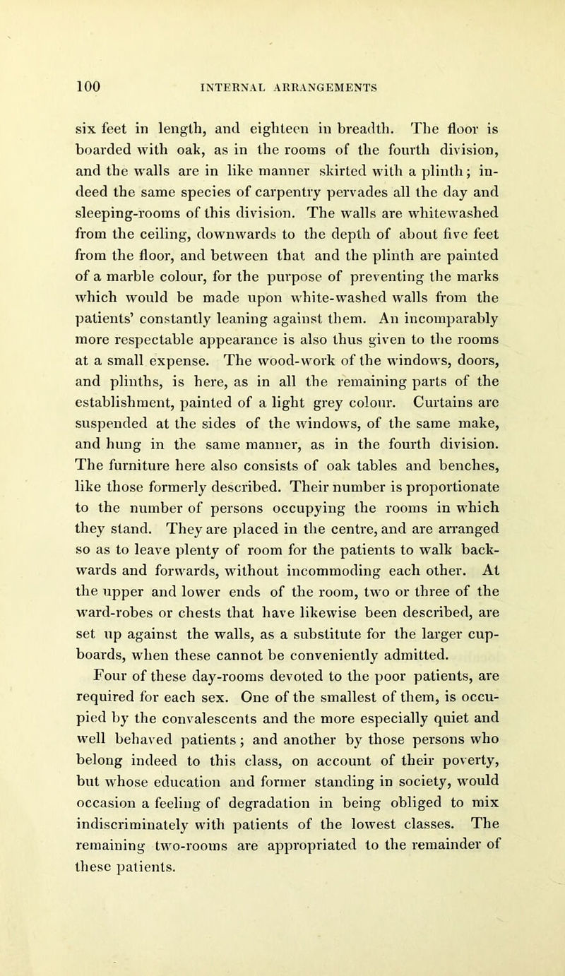 six feet in length, and eighteen in breadth. The floor is boarded with oah, as in the rooms of the fourth division, and the walls are in like manner skirted with a plinth; in- deed the same species of carpentry pervades all the day and sleeping-rooms of this division. The walls are whitewashed from the ceiling, downwards to the depth of about five feet from the floor, and between that and the plinth are painted of a marble colour, for the purpose of preventing the marks which would be made upon white-washed walls from the patients’ constantly leaning against them. An incomparably more respectable appearance is also thus given to the rooms at a small expense. The wood-work of the windows, doors, and plinths, is here, as in all the remaining parts of the establishment, painted of a light grey colour. Curtains arc suspended at the sides of the windows, of the same make, and hung in the same manner, as in the fourth division. The furniture here also consists of oak tables and benches, like those formerly described. Their number is proportionate to the number of persons occupying the rooms in which they stand. They are placed in the centre, and are arranged so as to leave plenty of room for the patients to walk back- wards and forwards, without incommoding each other. At the upper and lower ends of the room, two or three of the ward-robes or chests that have likewise been described, are set up against the walls, as a substitute for the larger cup- boards, when these cannot be conveniently admitted. Four of these day-rooms devoted to the poor patients, are required for each sex. One of the smallest of them, is occu- pied by the convalescents and the more especially quiet and well behaved patients; and another by those persons who belong indeed to this class, on account of their poverty, but whose education and former standing in society, would occasion a feeling of degradation in being obliged to mix indiscriminately with patients of the lowest classes. The remaining two-rooms are appropriated to the remainder of these patients.