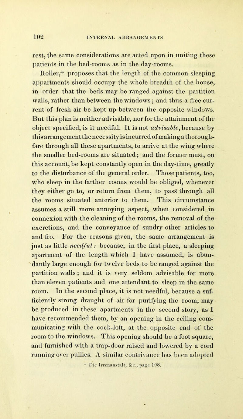rest, the same considerations are acted upon in uniting these patients in the bed-rooms as in the day-rooms. Roller,* proposes that the length of the common sleeping appartments should occupy the whole breadth of the house, in order that the beds may be ranged against the partition walls, rather than between the windows; and thus a free cur- rent of fresh air be kept up between the opposite windows. But this plan is neither advisable, nor for the attainment ol'the object specified, is it needful. It is not advisable, hecsMse by this arrangement the necessity is incurred of making a thorough- fare through all these apartments, to arrive at the wing where the smaller bed-rooms are situated; and the former must, on this account, be kept constantly open in the day-time, greatly to the disturbance of the general order. Those patients, too, who sleep in the farther rooms would be obliged, whenever they either go to, or return from them, to pas^ through all the rooms situated anterior to them. This circumstance assumes a still more annoying aspect, when considered in connexion with the cleaning of the rooms, the removal of the excretions, and the conveyance of sundry other articles to and fro. For the reasons given, the same arrangement is just as little needful; because, in the first place, a sleeping- apartment of the length which I have assumed, is abun- 'dantly large enough for twelve beds to be ranged against the partition walls; and it is very seldom advisable for more than eleven patients and one attendant to sleep in the same room. In the second place, it is not needful, because a suf- ficiently strong draught of air for purifying the room, may be produced in these apartments in the second story, as I have recommended them, by an opening in the ceiling com- municating with the cock-loft, at the opposite end of the room to the windows. This opening should be a foot square, and furnished with a trap-door raised and lowered by a cord running over pullies. A similar contrivance has been adopted * Die I nenanstalt, &<•., page 108.