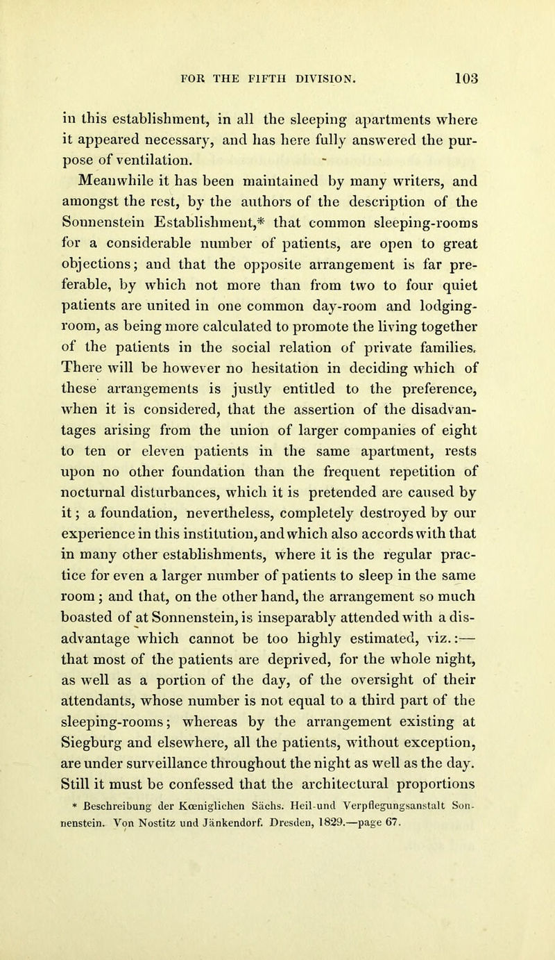 in this establishment, in all the sleeping apartments where it appeared necessary, and has here fully answered the pur- pose of ventilation. Meanwhile it has been maintained by many writers, and amongst the rest, by the authors of the description of the Sonnenstein Establishment,* that common sleeping-rooms for a considerable number of patients, are open to great objections; and that the opposite arrangement is far pre- ferable, by which not more than from two to four quiet patients are united in one common day-room and lodging- room, as being more calculated to promote the living together of the patients in the social relation of private families. There will be however no hesitation in deciding which of these arrangements is justly entitled to the preference, when it is considered, that the assertion of the disadvan- tages arising from the union of larger companies of eight to ten or eleven patients in the same apartment, rests upon no other foundation than the frequent repetition of nocturnal disturbances, which it is pretended are caused by it; a foundation, nevertheless, completely destroyed by our experience in this institution, and which also accords with that in many other establishments, where it is the regular prac- tice for even a larger number of patients to sleep in the same room; and that, on the other hand, the arrangement so much boasted of at Sonnenstein, is inseparably attended with a dis- advantage which cannot be too highly estimated, viz.:— that most of the patients are deprived, for the whole night, as well as a portion of the day, of the oversight of their attendants, whose number is not equal to a third part of the sleeping-rooms; whereas by the arrangement existing at Siegburg and elsewhei’e, all the patients, without exception, are under surveillance throughout the night as well as the day. Still it must be confessed that the architectural proportions * Beschreibung der Koeniglichen Sachs. Heil-und Verpflegungsanstalt Soii- nenstein. Von Nostitz und Jankendorf. Dresden, 1829.—page 67.