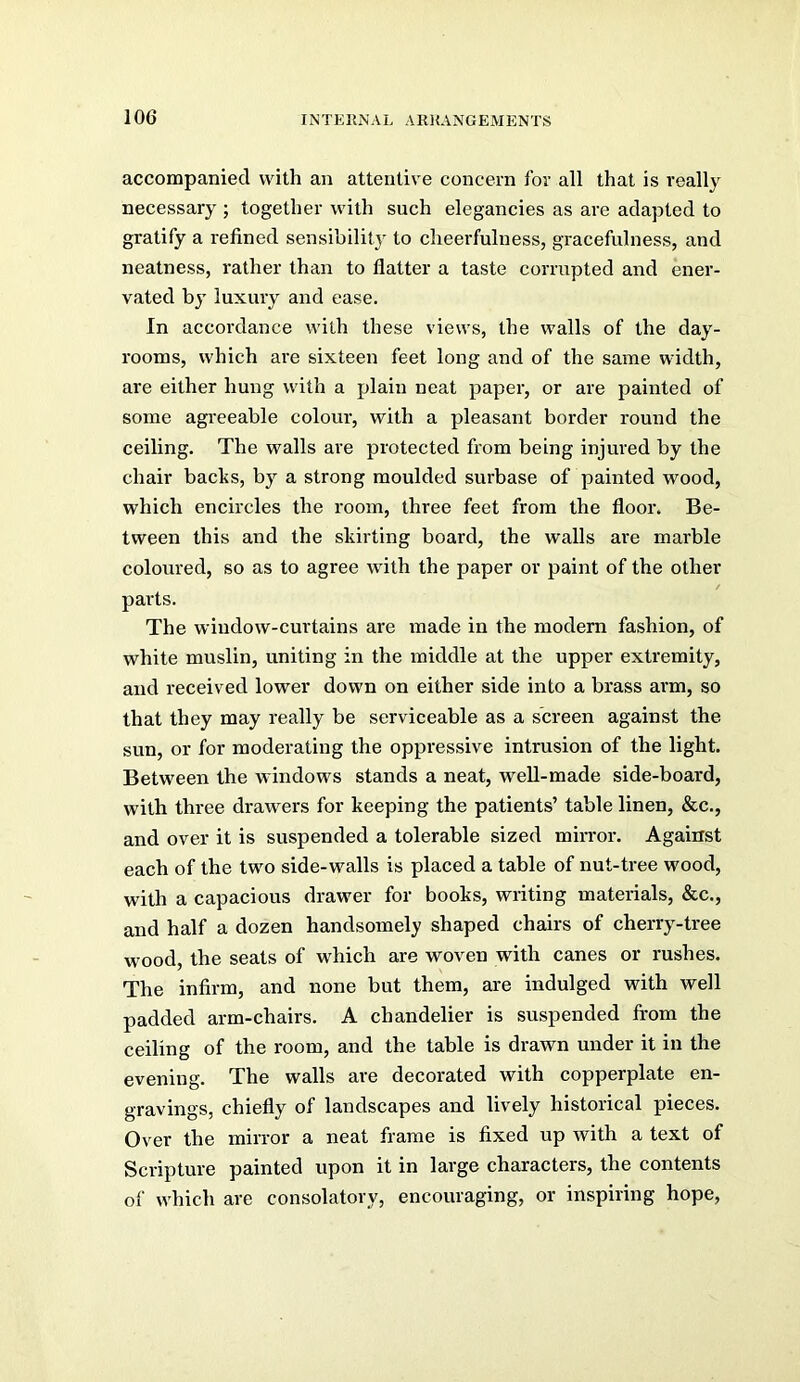 accompanied with an attentive concern for all that is really necessary ; together with such elegancies as are adapted to gratify a refined sensibility to cheerfulness, gracefulness, and neatness, rather than to flatter a taste corrupted and ener- vated by luxury and ease. In accordance with these views, the walls of the day- rooms, which are sixteen feet long and of the same width, are either hung with a plain neat paper, or are painted of some agreeable colour, with a pleasant border round the ceiling. The walls are protected from being injured by the chair backs, by a strong moulded surbase of painted wood, which encircles the room, three feet from the floor. Be- tween this and the skirting board, the walls are marble coloured, so as to agree with the paper or paint of the other parts. The window-curtains are made in the modem fashion, of white muslin, uniting in the middle at the upper extremity, and received lower down on either side into a brass arm, so that they may really be serviceable as a screen against the sun, or for moderating the oppressive intrusion of the light. Between the windows stands a neat, well-made side-board, with three drawers for keeping the patients’ table linen, &c., and over it is suspended a tolerable sized mirror. Against each of the two side-walls is placed a table of nut-tree wood, with a capacious drawer for books, writing materials, &c., and half a dozen handsomely shaped chairs of cherry-tree wood, the seats of which are woven with canes or rushes. The infirm, and none but them, are indulged with well padded arm-chairs. A chandelier is suspended from the ceiling of the room, and the table is drawn under it in the evening. The walls are decorated with copperplate en- gravings, chiefly of landscapes and lively historical pieces. Over the mirror a neat frame is fixed up with a text of Scripture painted upon it in large characters, the contents of which are consolatory, encouraging, or inspiring hope,