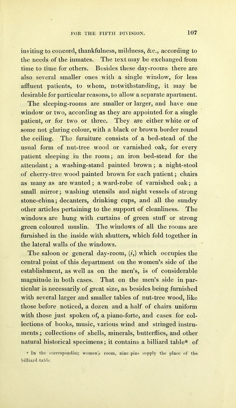 inviting to concord, thankfulness, mildness, &c., according to the needs of the inmates. The text may be exchanged from time to time for others. Besides these day-rooms there are also several smaller ones with a single window, for less affluent patients, to whom, notwithstanding, it may be desirable for particular reasons, to allow a separate apartment. The sleeping-rooms are smaller or larger, and have one window or two, according as they are appointed for a single patient, or for two or three. They are either white or of some not glaring colour, with a black or brown border round the ceiling. The furniture consists of a bed-stead of the usual form of nut-tree wood or varnished oak, for every patient sleeping in the room; an iron bed-stead for the attendant; a washing-stand painted brown; a night-stool of cherry-tree wood painted brown for each patient; chairs as many as are wanted; a ward-robe of varnished oak; a small mirror; washing utensils and night vessels of strong stone-china; decanters, drinking cups, and all the sundry other articles pertaining to the support of cleanliness. The windows are hung with curtains of green stuff or strong green coloured muslin. The windows of all the rooms are furnished in the inside with shutters, which fold together in the lateral walls of the windows. The saloon or general day-room, (f,) which occupies the central point of this department on the women’s side of the establishment, as well as on the men’s, is of considerable magnitude in both cases. That on the men’s side in par- ticular is necessarily of great size, as besides being furnished with several larger and smaller tables of nut-tree wood, like those before noticed, a dozen and a half of chairs uniform with those just spoken of, a piano-forte, and cases for col- lections of books, music, various wind and stringed instru- ments ; collections of shells, minerals, butterflies, and other natural historical specimens; it contains a billiard table* of ♦ In the oniTesponding' women’.s room, nine pins supply the place of the biniard-tablc.