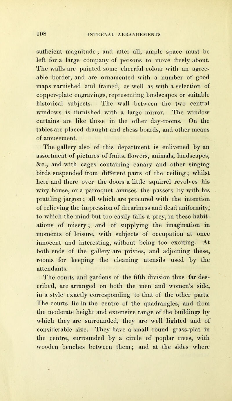 sufficient magnitude; and alter all, ample space must be left for a large company of persons to move freely about. The walls are painted some cheerful colour with an agx’ee- able border, and are ornamented with a number of good maps varnished and framed, as well as with a selection of copper-plate engravings, representing landscapes or suitable historical subjects. The wall between the two central windows is furnished with a large nxirror. The window curtains are like those in the other day-rooms. On the tables are placed draught and chess boards, and other means of amusement. The gallery also of this department is enlivened by an assortment of pictures of fruits, flowers, animals, landscapes, &c., and with cages containing canary and other singing- birds suspended from different parts of the ceiling; whilst here and there over the doors a little squirrel revolves his wiry house, or a parroquet amuses the passers by with his prattling jargon ; all which are procured with the intention of relieving the impression of dreariness and dead uniformity, to which the mind but too easily falls a prey, in these habit- ations of misery; and of supplying the imagination in moments of leisure, with subjects of occupation at once innocent and interesting, without being too exciting. At both ends of the gallery are privies, and adjoining these, rooms for keeping the cleaning utensils used by the attendants. The courts and gardens of the fifth division thus far des- oibed, are arranged on both the men and women’s side, in a style exactly corresponding to that of the other parts. The courts lie in the centi’e of the quadrangles, and from the moderate height and extensive range of the buildings by which they are surrounded, they are well lighted and of considerable size. They have a small round grass-plat in the centre, surrounded by a circle of poplar trees, with wooden benches between them.j and at the sides where