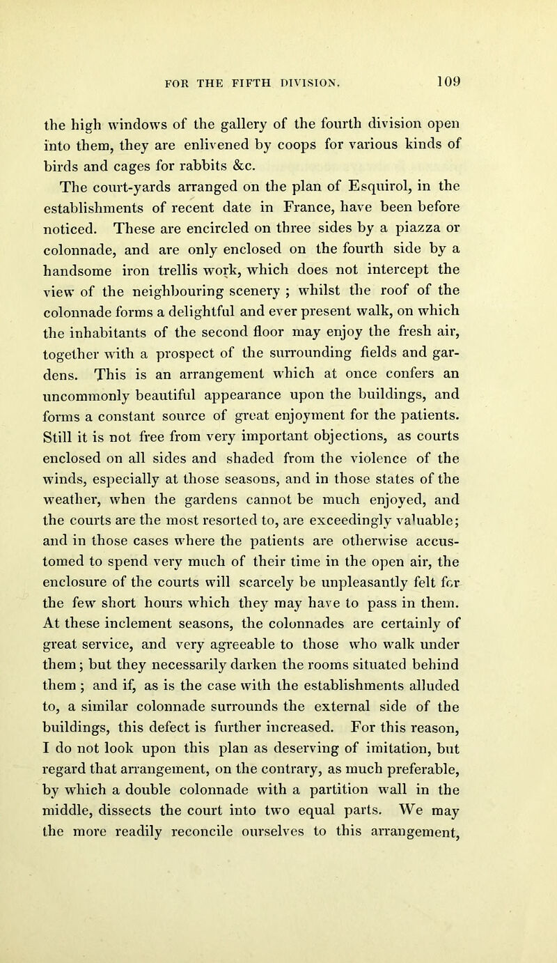 the high windows of the gallery of the fourth division open into them, they are enlivened by coops for various kinds of birds and cages for rabbits &c. The court-yards arranged on the plan of Esquirol, in the establishments of recent date in France, have been before noticed. These are encircled on three sides by a piazza or colonnade, and are only enclosed on the fourth side by a handsome iron trellis work, which does not intercept the view of the neighbouring scenery ; whilst the roof of the colonnade forms a delightful and ever present walk, on which the inhabitants of the second floor may enjoy the fresh air, together with a prospect of the surrounding fields and gar- dens. This is an arrangement which at once confers an uncommonly beautiful appearance upon the buildings, and forms a constant source of great enjoyment for the patients. Still it is not free from very important objections, as courts enclosed on all sides and shaded from the violence of the wdnds, especially at those seasons, and in those states of the weather, when the gardens cannot be much enjoyed, and the courts are the most resorted to, are exceedingly valuable; and in those cases where the patients are otherwise accus- tomed to spend very much of their time in the open air, the enclosure of the courts will scarcely be unpleasantly felt for the few short hours which they may have to pass in them. At these inclement seasons, the colonnades are certainly of great service, and very agreeable to those who walk under them; but they necessarily darken the rooms situated behind them ; and if, as is the case with the establishments alluded to, a similar colonnade surrounds the external side of the buildings, this defect is further increased. For this reason, I do not look upon this plan as deserving of imitation, but regard that arrangement, on the contrary, as much preferable, by which a double colonnade with a partition wall in the middle, dissects the court into two equal parts. We may the more readily reconcile ourselves to this arrangement.