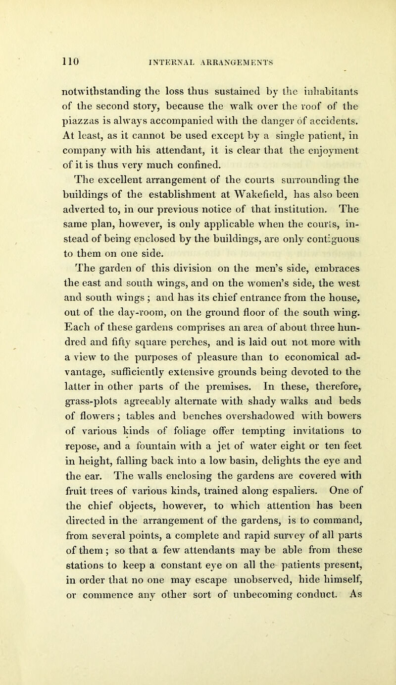 notwithstanding the loss thus sustained by the inhabitants of the second story, because the walk over the roof of the piazzas is always accompanied with the danger of accidents. At least, as it cannot be used except by a single patient, in company with his attendant, it is clear that the enjoyment of it is thus very much confined. The excellent arrangement of the courts surrounding the buildings of the establishment at Wakefield, has also been adverted to, in our previous notice of that institution. The same plan, however, is only applicable when the courls, in- stead of being enclosed by the buildings, are only contiguous to them on one side. The garden of this division on the men’s side, embraces the east and south wings, and on the women’s side, the west and south wings ; and has its chief entrance from the house, out of the day-room, on the gi’ound floor of the south wing. Each of these gardens comprises an area of about three hun- dred and fifty square perches, and is laid out not more with a view to the purposes of pleasure than to economical ad- vantage, sufficiently extensive grounds being devoted to the latter in other parts of the premises. In these, therefore, gi’ass-plots agreeably alternate with shady walks and beds of flowers ; tables and benches overshadoived with bowers of various kinds of foliage offer tempting invitations to repose, and a fountain with a jet of water eight or ten feet in height, falling back into a low basin, delights the eye and the ear. The walls enclosing the gardens are covered with fruit trees of various kinds, trained along espaliers. One of the chief objects, however, to which attention has been directed in the arrangement of the gardens, is to command, from several points, a complete and rapid survey of all parts of them; so that a few attendants may be able from these stations to keep a constant eye on all the- patients present, in order that no one may escape unobserved, hide himself, or commence any other sort of unbecoming conduct. As