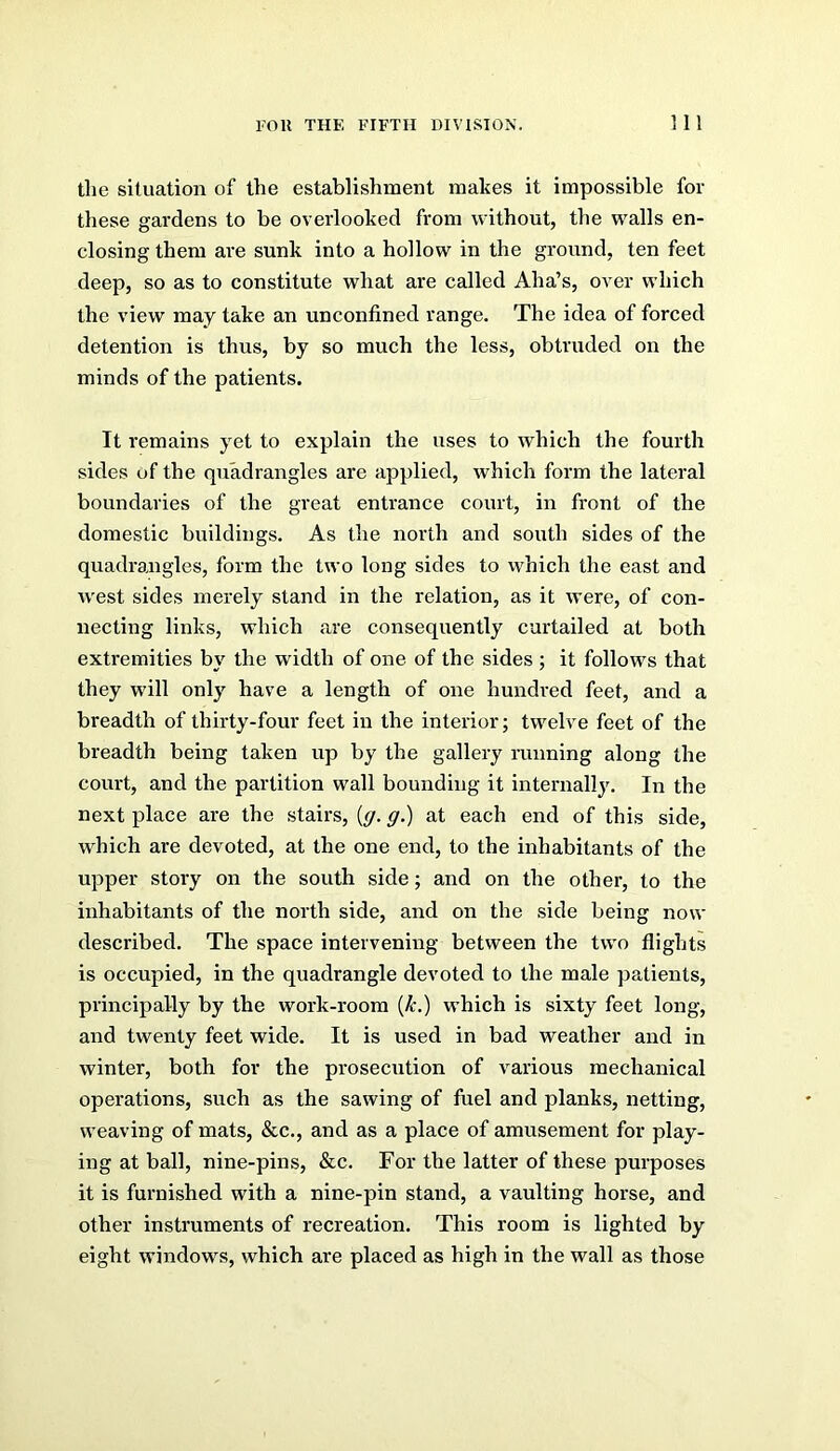 the situation of the establishment inaltes it impossible for these gardens to be overlooked from without, the walls en- closing them are sunk into a hollow in the ground, ten feet deep, so as to constitute what are called Aha’s, over which the view may take an unconfined range. The idea of forced detention is thus, by so much the less, obtruded on the minds of the patients. It remains yet to explain the uses to which the fourth sides of the quadrangles are applied, which form the lateral boundaries of the great entrance court, in front of the domestic buildings. As the north and south sides of the quadrangles, form the two long sides to which the east and west sides merely stand in the relation, as it were, of con- necting links, which are consequently curtailed at both extremities by the width of one of the sides ; it follows that they will only have a length of one hundred feet, and a breadth of thirty-four feet in the interior; twelve feet of the breadth being taken up by the gallery running along the court, and the partition wall bounding it internail}'. In the next place are the stairs, {g. g.) at each end of this side, which are devoted, at the one end, to the inhabitants of the upper story on the south side; and on the other, to the inhabitants of the north side, and on the side being now described. The space intervening between the two flights is occupied, in the quadrangle devoted to the male patients, principally by the work-room {k.) which is sixty feet long, and twenty feet wide. It is used in bad weather and in winter, both for the prosecution of various mechanical operations, such as the sawing of fuel and planks, netting, weaving of mats, &c., and as a place of amusement for play- ing at ball, nine-pins, &c. For the latter of these purposes it is furnished with a nine-pin stand, a vaulting horse, and other instruments of recreation. This room is lighted by eight windows, which are placed as high in the wall as those