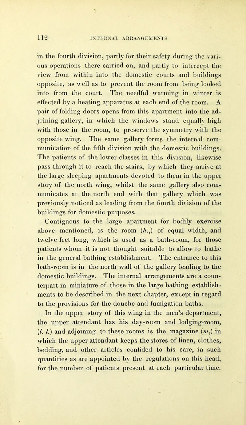 in the fourth division, partly for their safety during the vari- ous operations there carried on, and partly to intercept the view from within into the domestic courts and buildings opposite, as well as to prevent the room from being looked into from the court. The needful warming in winter is effected by a heating apparatus at each end of the room. A pair of folding doors opens from this apartment into the ad- joining gallery, in which the windows stand equally high with those in the room, to preserve the symmetry with the opposite wing. The same gallery formg the internal com- munication of the fifth division with the domestic buildings. The patients of the lower classes in this division, likewise pass through it to reach the stairs, by which they arrive at the large sleeping apartments devoted to them in the upper story of the north wing, whilst the same gallery also com- municates at the north end with that gallery which was previously noticed as leading from the fourth division of the buildings for domestic purposes. Contiguous to the large apartment for bodily exercise above mentioned, is the room (/«.,) of equal width, and twelve feet long, which is used as a bath-room, for those patients whom it is not thought suitable to allow to bathe in the general bathing establishment. The entrance to this bath-room is in the north wall of the gallery leading to the domestic buildings. The internal arrangements are a coun- terpart in miniature of those in the large bathing establish- ments to be described in the next chapter, except in regard to the provisions for the douche and fumigation baths. In the upper story of this wing in the men’s department, the upper attendant has his day-room and lodging-room, (/. 1.) and adjoining to these rooms is the magazine (wq) in which the upper attendant keeps the stores of linen, clothes, bedding, and other articles confided to his care, in such quantities as are appointed by the regulations on this head, for the number of patients present at each particular time.