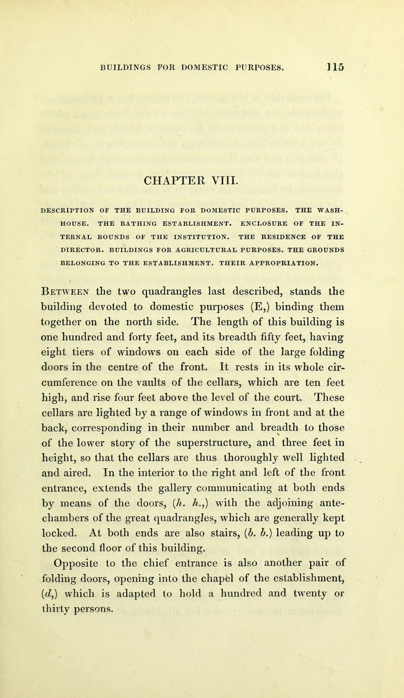 CHAPTER VIII. DESCRIPTION OF THE BUILDING FOB DOMESTIC PURPOSES. THE WASH- HOUSE. THE BATHING ESTABLISHMENT. ENCLOSURE OF THE IN- TERNAL BOUNDS OF THE INSTITUTION. THE RESIDENCE OF THE DIRECTOR. BUILDINGS FOB AGRICULTURAL PURPOSES. THE GROUNDS BELONGING TO THE ESTABLISHMENT. THEIR APPROPRIATION. Between the two quadrangles last described, stands the building devoted to domestic purposes (E,) binding them together on the north side. The length of this building is one hundred and forty feet, and its breadth fifty feet, having eight tiers of windows on each side of the large folding doors in the centre of the front. It rests in its whole cir- cumference on the vaults of the cellars, which are ten feet high, and rise four feet above the level of the court. These cellars are lighted by a range of windows in front and at the back, corresponding in their number and breadth to those of the lower story of the superstructure, and three feet in height, so that the cellars are thus thoroughly well lighted and aired. In the interior to the right and left of the front entrance, extends the gallery communicating at both ends by means of the doors, [h. h.,) with the adjoining ante- chambers of the great quadrangles, which are generally kept locked. At both ends are also stairs, {b. b.) leading up to the second floor of this building. Opposite to the chief entrance is also another pair of folding doors, opening into the chapfel of the establishment, {d,) which is adapted to hold a hundred and twenty or thirty persons.