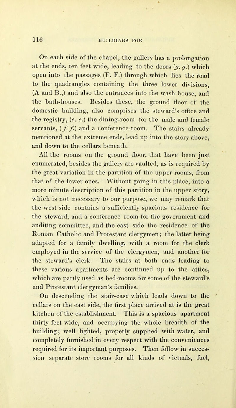 On each side of the chapel, the gallery has a prolongation at the ends, ten feet wide, leading to the doors {g. g.) which open into the passages (F. F.) through which lies the road to the quadrangles containing the three lower divisions, (A and B.,) and also the entrances into the wash-house, and the bath-houses. Besides these, the ground floor of the domestic building, also comprises the steward’s office and the registry, {e. e.) the dining-room for the male and female servants, [f. f.) and a conference-room. The stairs already mentioned at the extreme ends, lead up into the story above, and down to the cellars beneath. All the rooms on the ground floor, that have been just enumerated, besides the gallery are vaulted, as is required by the great variation in the partition of the upper rooms, from that of the lower ones. Without going in this place, into a more minute description of this partition in the upper story, which is not necessary to our purpose, we may remark that the west side contains a sufficiently spacious residence for the stew^ard, and a conference room for the government and auditing committee, and the east side the residence of the Roman Catholic and Protestant clergymen; the latter being adapted for a family dwelling, with a room for the clerk employed in the service of the clergymen, and another for the steward’s clerk. The stairs at both ends leading to these various apartments are continued up to the attics, which are partly used as bed-rooms for some of the steward’s and Pi'otestant clergyman’s families. On descending the stair-case which leads down to the cellars on the east side, the first place arrived at is the great kitchen of the establishment. This is a spacious apartment thirty feet wide, and occupying the whole breadth of the building; well lighted, properly supplied with water, and completely furnished in every respect with the conveniences required for its important purposes. Then follow in succes- sion separate store rooms for all kinds of victuals, fuel.