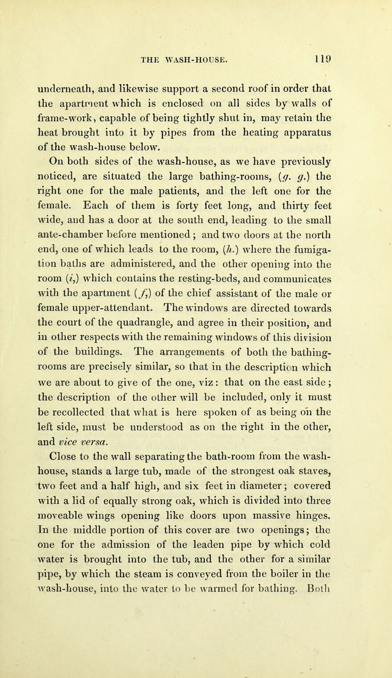 THE WASH-HOUSE. 110 underneath, and likewise support a second roof in order that the apartment which is enclosed on all sides by walls of frame-work, capable of being tightly shut in, maj retain the heat brought into it by pipes from the heating apparatus of the wash-house below. On both sides of the wash-house, as we have previously noticed, are situated the large bathing-rooms, {ff. g.) the right one for the male patients, and the left one for the female. Each of them is forty feet long, and thirty feet wide, and has a door at the south end, leading to the small ante-chamber before mentioned ; and two doors at the north end, one of which leads to the room, {h.) where the fumiga- tion baths are administered, and the other opening into the room (^■,) w'hich contains the restmg-beds, and communicates with the apartment (/,) of the chief assistant of the male or female upper-attendant. The windows are directed towards the court of the quadrangle, and agree in their position, and in other respects with the remaining windows of this division of the buildings. The arrangements of both the bathing- rooms are precisely similar, so that in the description which we are about to give of the one, viz: that on the east side; the description of the other wdll be included, only it must be recollected that what is here spoken of as being on the left side, must be understood as on the right in the other, and vice versa. Close to the wall separating the bath-room from the w ash- house, stands a large tub, made of the strongest oak staves, two feet and a half high, and six feet in diameter; covered with a lid of equally strong oak, which is divided into three moveable wings opening like doors upon massive hinges. In the middle portion of this cover are two openings; the one for the admission of the leaden pipe by which cold water is brought into the tub, and the other for a similar pipe, by w'hich the steam is conveyed from the boiler in the wash-house, into the water to be w'armed for bathing. Both