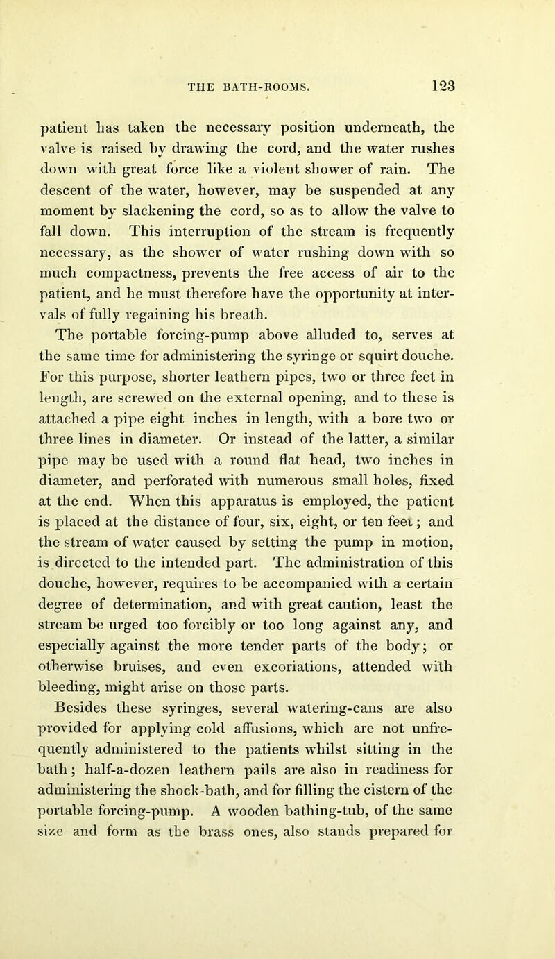 patient has taken the necessaiy position underneath, the valve is raised by drawing the cord, and the water rushes down with great force like a violent shower of rain. The descent of the water, however, may be suspended at any moment by slackening the cord, so as to allow the valve to fall down. This interruption of the stream is frequently necessary, as the shower of water rushing down with so much compactness, prevents the free access of air to the patient, and he must therefore have the opportunity at inter- vals of fully regaining his breath. The portable forcing-pump above alluded to, serves at the same time for administering the syringe or squirt douche. For this purpose, shorter leathern pipes, two or three feet in length, are screwed on the external opening, and to these is attached a pipe eight inches in length, with a bore two or three lines in diameter. Or instead of the latter, a similar pipe may be used with a round flat head, two inches in diameter, and perforated with numerous small holes, fixed at the end. When this apparatus is employed, the patient is placed at the distance of four, six, eight, or ten feei; and the stream of water caused by setting the pump in motion, is directed to the intended part. The administration of this douche, however, requires to be accompanied with a certain degree of determination, and with great caution, least the stream be urged too forcibly or too long against any, and especially against the more tender parts of the body; or otherwise bruises, and even excoriations, attended with bleeding, might arise on those parts. Besides these syringes, several watering-cans are also provided for applying cold affusions, which are not unfi-e- quently administered to the patients whilst sitting in the bath; half-a-dozen leathern pails are also in readiness for administering the shock-bath, and for filling the cistern of the portable forcing-pump. A wooden bathing-tub, of the same size and form as the brass ones, also stands prepared for
