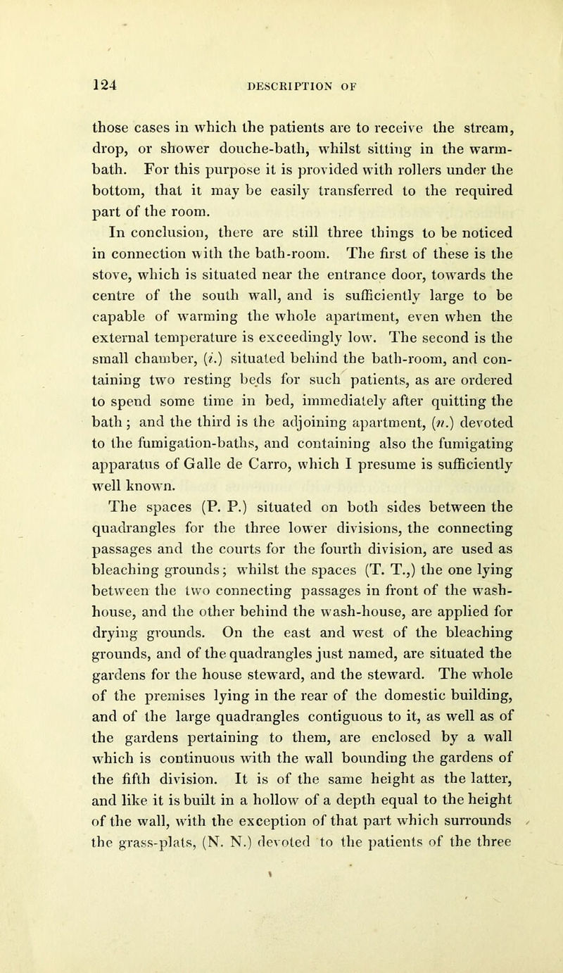 those cases in which the patients are to receive the stream, drop, or shower douche-bath, whilst sitting in the warm- bath. For this purpose it is provided with rollers under the bottom, that it may be easily transferred to the required part of the room. In conclusion, there are still three things to be noticed in connection with the bath-room. The first of these is the stove, which is situated near the entrance door, tow^ards the centre of the south wall, and is sufficiently large to be capable of w'arming the whole apartment, even when the external temperature is exceedingly low'. The second is the small chamber, (?’.) situated behind the bath-room, and con- taining two resting beds for such patients, as are ordered to spend some time in bed, immediately after quitting the bath; and the third is the adjoining apartment, [n.) devoted to the fumigation-baths, and containing also the fumigating apparatus of Galle de Carro, which I presume is sufficiently W'ell known. The spaces (P. P.) situated on both sides between the quadrangles for the three lower divisions, the connecting passages and the courts for the fourth division, are used as bleaching grounds; whilst the spaces (T. T.,) the one lying betw'een the two connecting passages in front of the w'ash- house, and the other behind the w'ash-house, are applied for drying grounds. On the east and west of the bleaching grounds, and of the quadrangles just named, are situated the gardens for the house steward, and the steward. The whole of the premises lying in the rear of the domestic building, and of the large quadrangles contiguous to it, as well as of the gardens pertaining to them, are enclosed by a wall which is continuous with the wall bounding the gardens of the fifth division. It is of the same height as the latter, and like it is built in a hollow of a depth equal to the height of the wall, w'ith the exception of that part which surrounds ^ the grass-plats, (N. N.) devoted to the jiatients of the three
