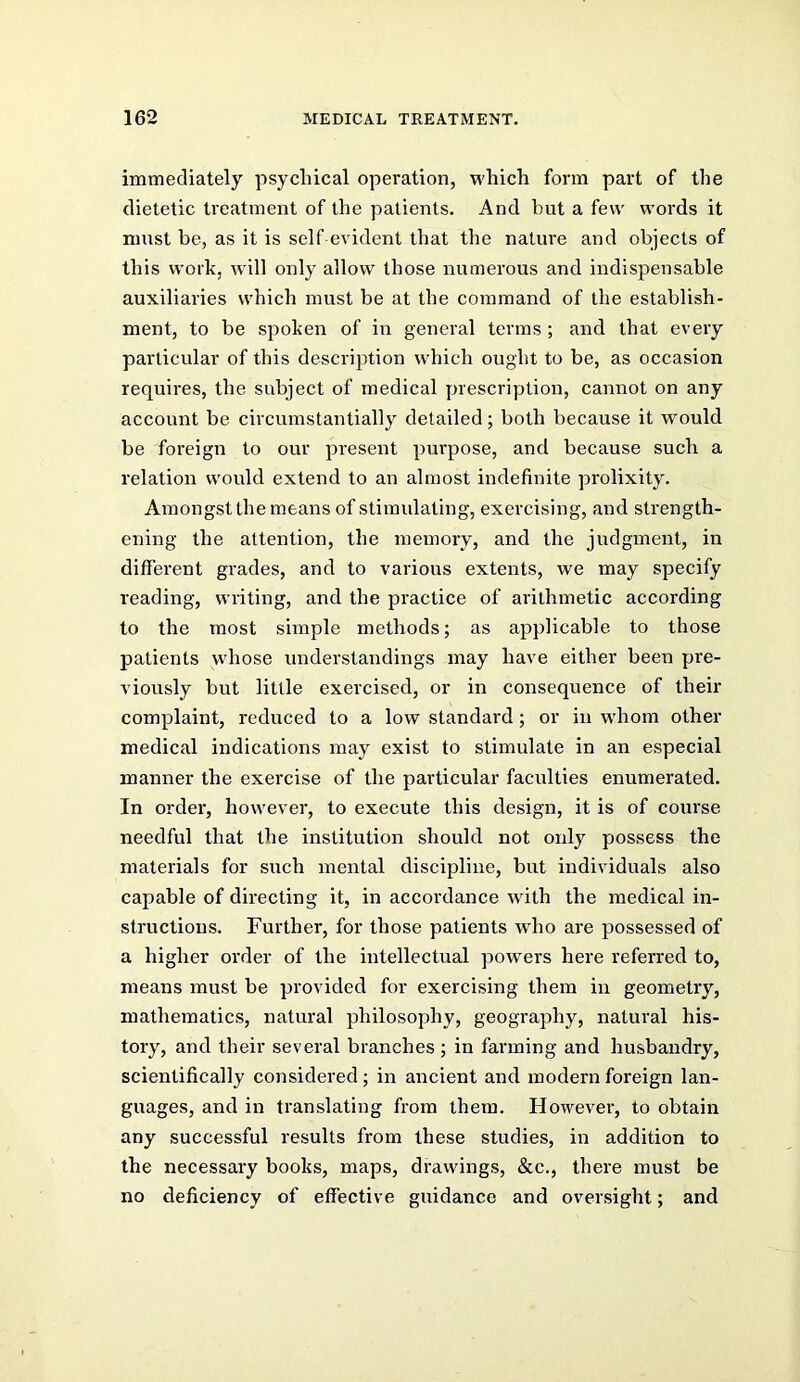 immediately psychical operation, which form part of the dietetic treatment of the patients. And but a few words it must be, as it is self evident that the nature and objects of this work, will only allow those numerous and indispensable auxiliaries which must be at the command of the establish- ment, to be spoken of in general terms ; and that every particular of this description which ought to be, as occasion requires, the subject of medical prescription, cannot on any account be circumstantially detailed; both because it would be foreign to our present purpose, and because such a relation would extend to an almost indefinite prolixity. Amongst the means of stimulating, exercising, and strength- ening the attention, the memory, and the judgment, in different grades, and to various extents, we may specify reading, writing, and the practice of arithmetic according to the most simple methods; as applicable to those patients whose understandings may have either been pre- viously but little exercised, or in consequence of their complaint, reduced to a low standard; or in whom other medical indications may exist to stimulate in an especial manner the exercise of the particular faculties enumerated. In order, however, to execute this design, it is of course needful that the institution should not only possess the materials for such mental discipline, but individuals also capable of directing it, in accordance with the medical in- structions. Further, for those patients w'ho are possessed of a higher order of the intellectual powers here referred to, means must be provided for exercising them in geometry, mathematics, natural philosophy, geography, natural his- tory, and their several branches ; in farming and husbandry, scientifically considered; in ancient and modern foreign lan- guages, and in translating from them. However, to obtain any successful results from these studies, in addition to the necessary books, maps, drawings, &c., there must be no deficiency of effective guidance and oversight; and