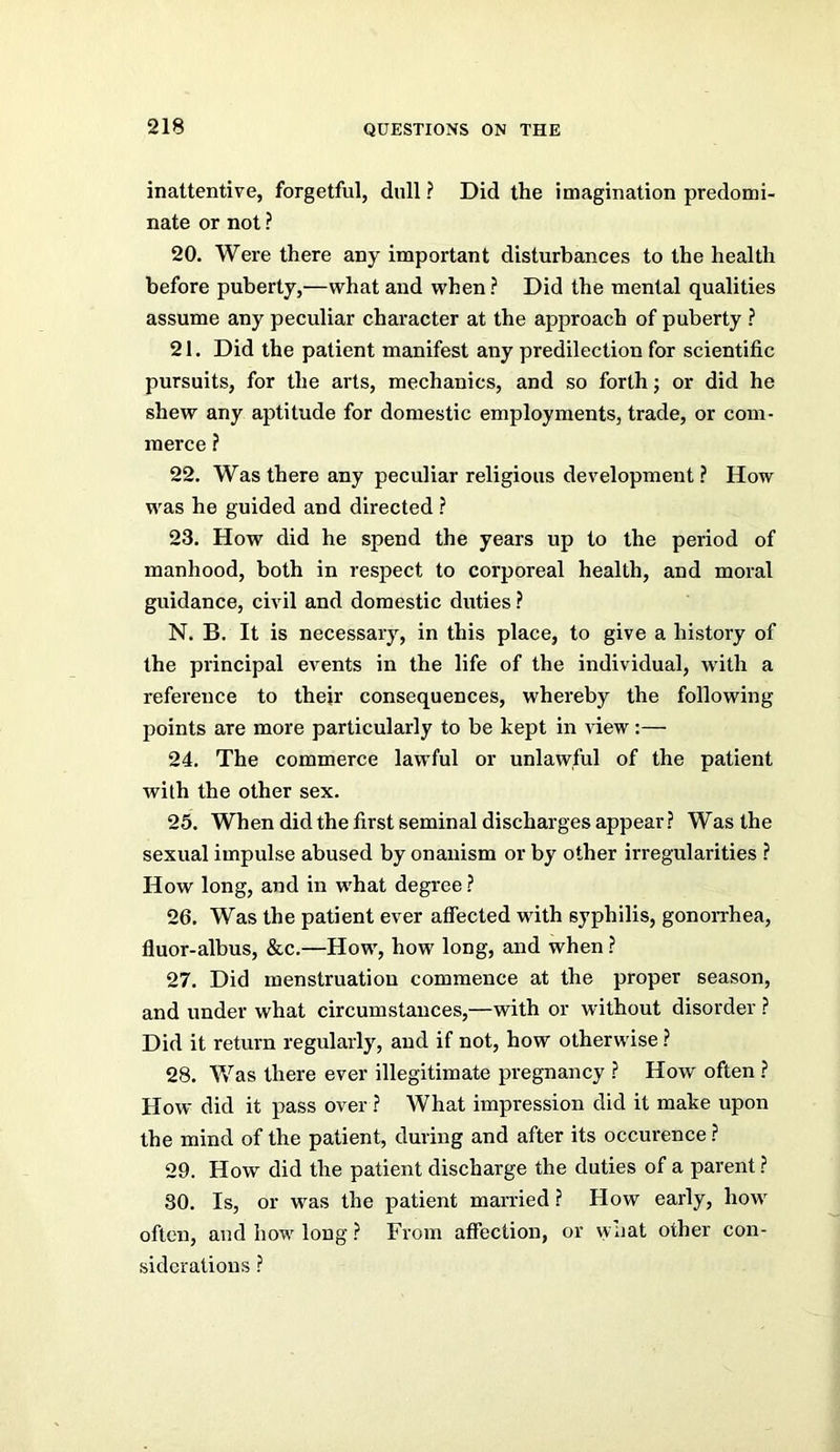 inattentive, forgetful, dull ? Did the imagination predomi- nate or not ? 20. Were there any important disturbances to the health before puberty,—what and when ? Did the mental qualities assume any peculiar character at the approach of puberty ? 21. Did the patient manifest any predilection for scientific pursuits, for the arts, mechanics, and so forth; or did he shew any aptitude for domestic employments, trade, or com- merce ? 22. Was there any peculiar religious development ? How was he guided and directed ? 23. How did he spend the years up to the period of manhood, both in respect to corporeal health, and moral guidance, civil and domestic duties ? N. B. It is necessary, in this place, to give a history of the principal events in the life of the individual, with a reference to thejr consequences, whereby the following points are more particularly to be kept in view:— 24. The commerce lawful or unlawful of the patient with the other sex. 25. When did the first seminal discharges appear ? Was the sexual impulse abused by onanism or by other irregularities ? How long, and in what degree ? 26. Was the patient ever affected with syphilis, gonoiThea, fluor-albus, &c.—How, how long, and when ? 27. Did menstruation commence at the proper season, and under what circumstances,—with or without disorder ? Did it return regularly, and if not, how otherwise ? 28. Was there ever illegitimate pregnancy ? How often ? How did it pass over ? What impression did it make upon the mind of the patient, during and after its occurence ? 29. How did the patient discharge the duties of a parent ? 30. Is, or was the patient married ? How early, how often, and how long ? From affection, or what other con- siderations