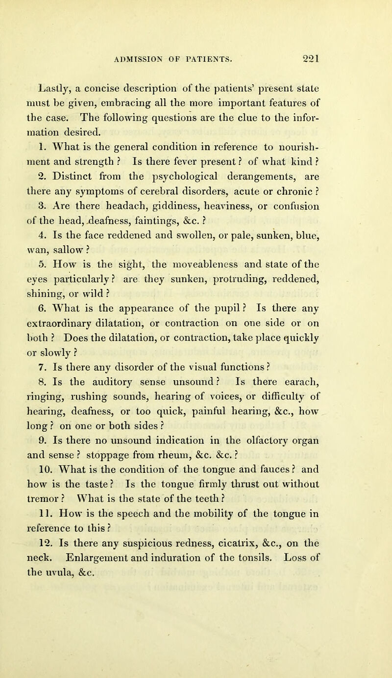 Lastly, a concise description of the patients’ present state must be given, embracing all the more important features of the case. The following questions are the clue to the infor- mation desired. 1. What is the general condition in reference to nourish- ment and strength ? Is there fever present ? of what kind ? 2. Distinct from the psychological derangements, are there any symptoms of cerebral disorders, acute or chronic ? 3. Are there headach, giddiness, heaviness, or confusion of the head, .deafness, faintings, &c. ? 4. Is the face reddened and swollen, or pale, sunken, blue, wan, sallow ? 5. How is the sight, the moveableness and state of the eyes particularly ? are they sunken, protruding, reddened, shining, or wild ? 6. What is the appearance of the pupil ? Is there any extraordinary dilatation, or contraction on one side or on both ? Does the dilatation, or contraction, take place quickly or slowly ? 7. Is there any disorder of the visual functions ? 8. Is the auditor}' sense unsound ? Is there earach, ringing, rushing sounds, hearing of voices, or difficulty of hearing, deafness, or too quick, painful hearing, &c., how long ? on one or both sides ? 9. Is there no unsound indication in the olfactory organ and sense ? stoppage from rheum, &c. &c. ? 10. What is the condition of the tongue and fauces? and how is the taste? Is the tongue firmly thrust out without tremor ? What is the state of the teeth ? 11. How is the speech and the mobility of the tongue in reference to this? 12. Is there any suspicious redness, cicatrix, &c., on the neck. Enlargement and induration of the tonsils. Loss of the uvula, &c.