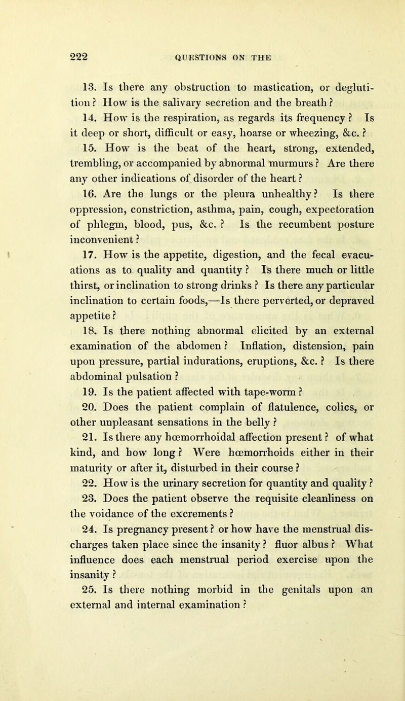 13. Is there any obstruction to mastication, or degluti- tion ? How is the salivary secretion and the breath ? 14. How is the respiration, as regards its frequency ? Is it deep or short, difficult or easy, hoarse or wheezing, &c. ? 15. How is the beat of the heart, strong, extended, trembling, or accompanied by abnormal murmurs ? Are there any other indications of disorder of the heart ? 16. Are the lungs or the pleura unhealthy ? Is there oppression, constriction, asthma, pain, cough, expectoration of phlegm, blood, pus, &c. ? Is the recumbent posture inconvenient ? 17. How is the appetite, digestion, and the fecal evacu- ations as ta quality and quantity ? Is there much or little thirst, or inclination to strong drinks ? Is there any particular inclination to certain foods,—Is there perverted, or depraved appetite ? 18. Is there nothing abnormal elicited by an external examination of the abdomen ? Inflation, distension, pain upon pressure, partial indurations, eruptions, &c. ? Is there abdominal pulsation ? 19. Is the patient affected with tape-worm ? 20. Does the patient complain of flatulence, colics, or other unpleasant sensations in the belly ? 21. Is there any hoemorrhoidal affection present ? of what kind, and how long ? Were hoemorrhoids either in their maturity or after it, distm-bed in their course ? 22. How is the urinaiy secretion for quantity and quality ? 23. Does the patient observe the requisite cleanliness on the voidance of the excrements ? 24. Is pregnancy present ? or how have the menstrual dis- charges taken place since the insanity ? fluor albus ? What influence does each menstrual period exercise upon the insanity ? 25. Is there nothing morbid in the genitals upon an external and internal examination ?