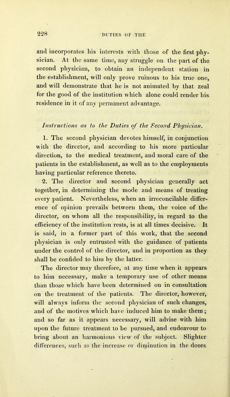 and incorporates his interests with those of the first phy- sician. At the same time, any struggle on the part of the second physician, to obtain an independent station in the establishment, will only prove ruinous to his true one, and will demonstrate that he is not animated by that zeal for the good of the institution which alone could render his residence in it of any permanent advantage. Insiructions as to the Duties of the Second Physician. 1. The second physician devotes himself, in conjunction with the director, and according to his more particulai- direction, to the medical treatment, and moral care of the patients in the establishment, as well as to the employments having particular reference thereto. 2. The director and second physician generally act together, in determining the mode and means of treating every patient. Nevertheless, when an irreconcilable differ- ence of opinion prevails between them, the voice of the director, on whom all the responsibility, in regard to the efficiency of the institution rests, is at all times decisive. It is said, in a former part of this work, that the second physician is only entrusted with the guidance of patients under the control of the director, and in proportion as they shall be confided to him by the latter. The director may therefore, at any time when it appears to him necessary, make a temporary use of other means than those which have been determined on in consultation on the treatment of the patients. The director, however, will always inform the second physician of such changes, and of the motives which have induced him to make them ; and so far as it appears necessary, will advise with him upon the future treatment to be pursued, and endeavour to bring about an harmonious view of the subject. Slighter differences, such as the increase or diminution in the doses