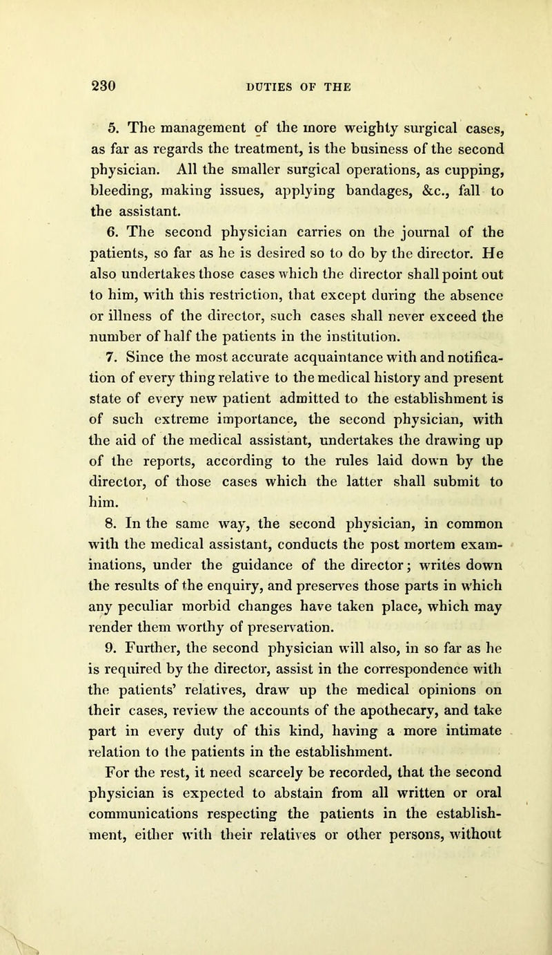 5. The management of the more weighty surgical cases, as far as regards the treatment, is the business of the second physician. All the smaller surgical operations, as cupping, bleeding, making issues, applying bandages, &c., fall to the assistant. 6. The second physician carries on the journal of the patients, so far as he is desired so to do by the director. He also undertakes those cases which the director shall point out to him, with this restriction, that except during the absence or illness of the director, such cases shall never exceed the number of half the patients in the institution. 7. Since the most accurate acquaintance with and notifica- tion of every thing relative to the medical history and present slate of every new patient admitted to the establishment is of such extreme importance, the second physician, with the aid of the medical assistant, undertakes the drawing up of the reports, according to the rules laid down by the director, of those cases which the latter shall submit to him. 8. In the same way, the second physician, in common with the medical assistant, conducts the post mortem exam- inations, under the guidance of the director; writes down the results of the enquiry, and preserves those parts in which any peculiar morbid changes have taken place, which may render them worthy of preservation. 9. Further, the second physician will also, in so far as he is required by the director, assist in the correspondence with the patients’ relatives, draw up the medical opinions on their cases, review the accounts of the apothecary, and take part in every duty of this kind, having a more intimate relation to (he patients in the establishment. For the rest, it need scarcely be recorded, that the second physician is expected to abstain from all written or oral communications respecting the patients in the establish- ment, either with their relatives or other persons, without